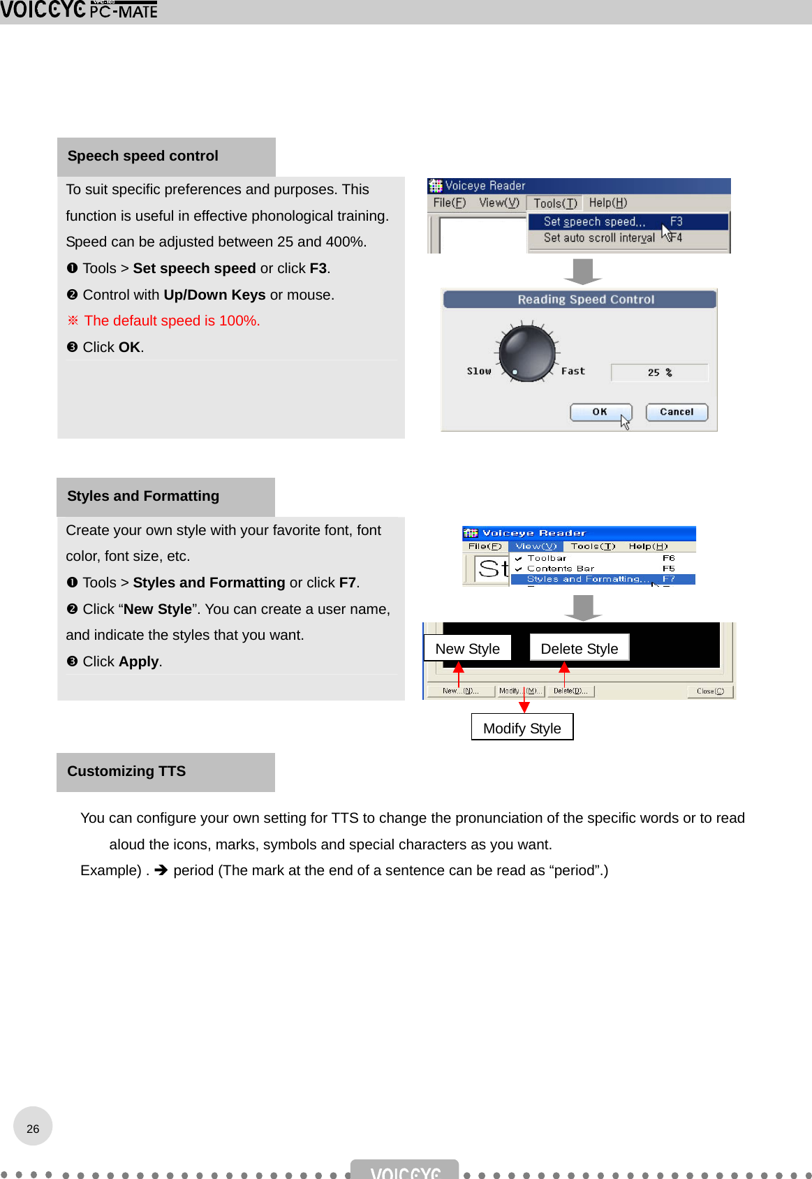    To suit specific preferences and purposes. This function is useful in effective phonological training. Speed can be adjusted between 25 and 400%.  Tools &gt; Set speech speed or click F3.  Control with Up/Down Keys or mouse. ※ The default speed is 100%.  Click OK.       Create your own style with your favorite font, font color, font size, etc.  Tools &gt; Styles and Formatting or click F7.  Click “New Style”. You can create a user name, and indicate the styles that you want.  Click Apply.        You can configure your own setting for TTS to change the pronunciation of the specific words or to read aloud the icons, marks, symbols and special characters as you want. Example) .  period (The mark at the end of a sentence can be read as “period”.)   Speech speed control   New StyleModify StyleDelete Style Styles and Formatting   26Customizing TTS 