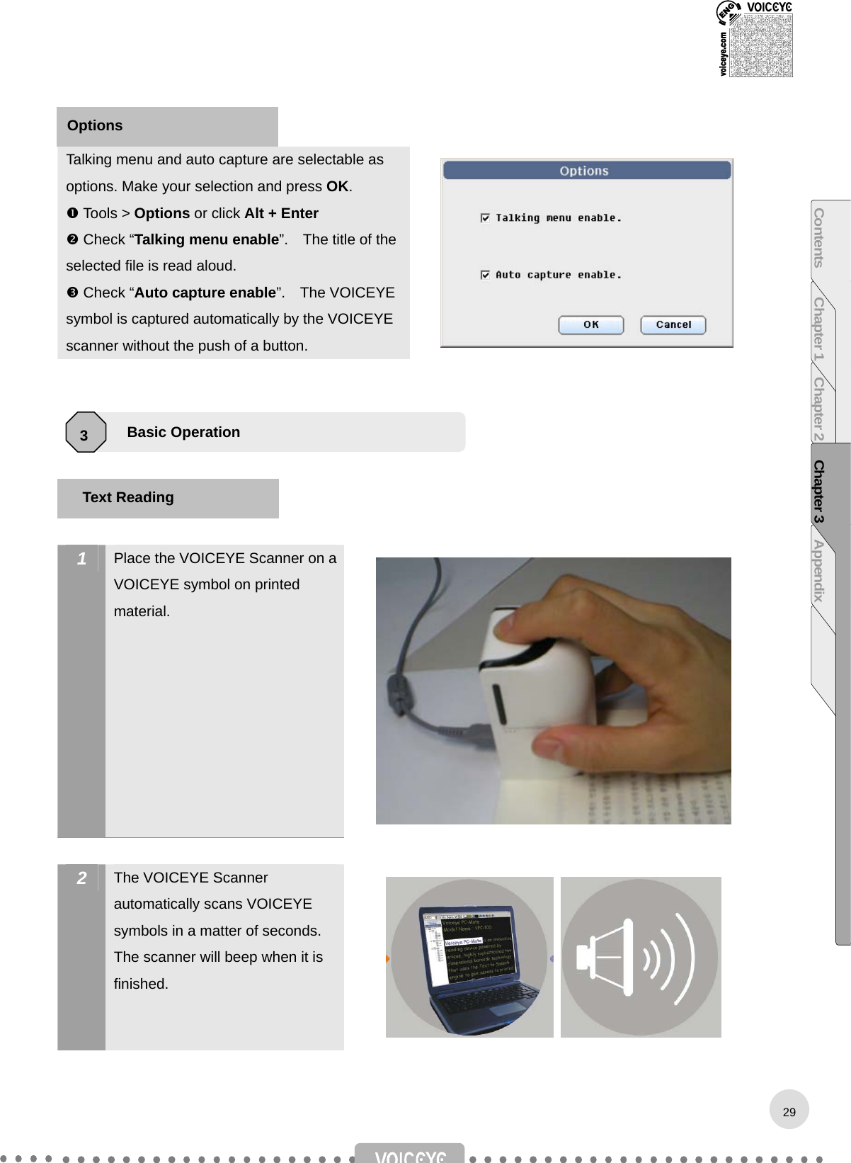    Talking menu and auto capture are selectable as options. Make your selection and press OK.  Tools &gt; Options or click Alt + Enter  Check “Talking menu enable”.    The title of the selected file is read aloud.  Check “Auto capture enable”.  The VOICEYE symbol is captured automatically by the VOICEYE scanner without the push of a button.          1  Place the VOICEYE Scanner on a VOICEYE symbol on printed material.   2  The VOICEYE Scanner automatically scans VOICEYE symbols in a matter of seconds. The scanner will beep when it is finished.    Basic Operation 3 Text Reading Options 29Contents Chapter 1 Chapter 2 Chapter 3 Appendix