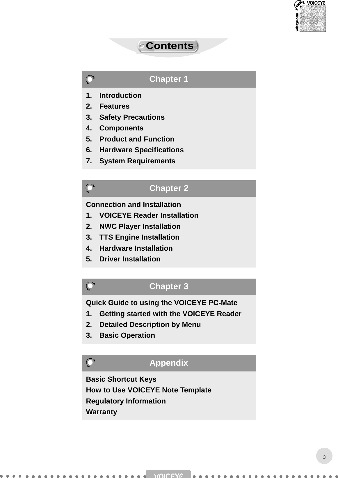                                       1.  Introduction 2.  Features 3.  Safety Precautions 4.  Components 5.  Product and Function 6.  Hardware Specifications  7.  System Requirements Connection and Installation 1.  VOICEYE Reader Installation 2.  NWC Player Installation 3.  TTS Engine Installation 4.  Hardware Installation 5.  Driver Installation Quick Guide to using the VOICEYE PC-Mate 1.    Getting started with the VOICEYE Reader 2.    Detailed Description by Menu 3.  Basic Operation Basic Shortcut Keys How to Use VOICEYE Note Template Regulatory Information Warranty 3Chapter 1 Chapter 2 Chapter 3 Appendix Contents