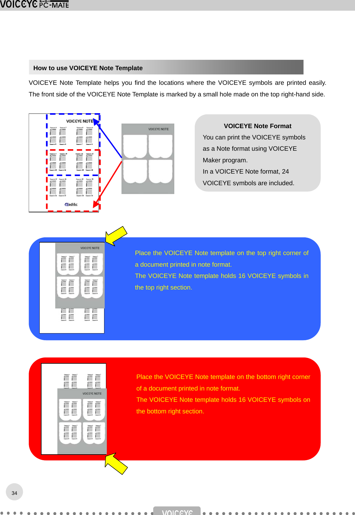    VOICEYE Note Template helps you find the locations where the VOICEYE symbols are printed easily. The front side of the VOICEYE Note Template is marked by a small hole made on the top right-hand side.                          34How to use VOICEYE Note Template Place the VOICEYE Note template on the top right corner ofa document printed in note format. The VOICEYE Note template holds 16 VOICEYE symbols inthe top right section. VOICEYE Note Format You can print the VOICEYE symbols as a Note format using VOICEYE Maker program. In a VOICEYE Note format, 24 VOICEYE symbols are included.   Place the VOICEYE Note template on the bottom right cornerof a document printed in note format. The VOICEYE Note template holds 16 VOICEYE symbols onthe bottom right section. 