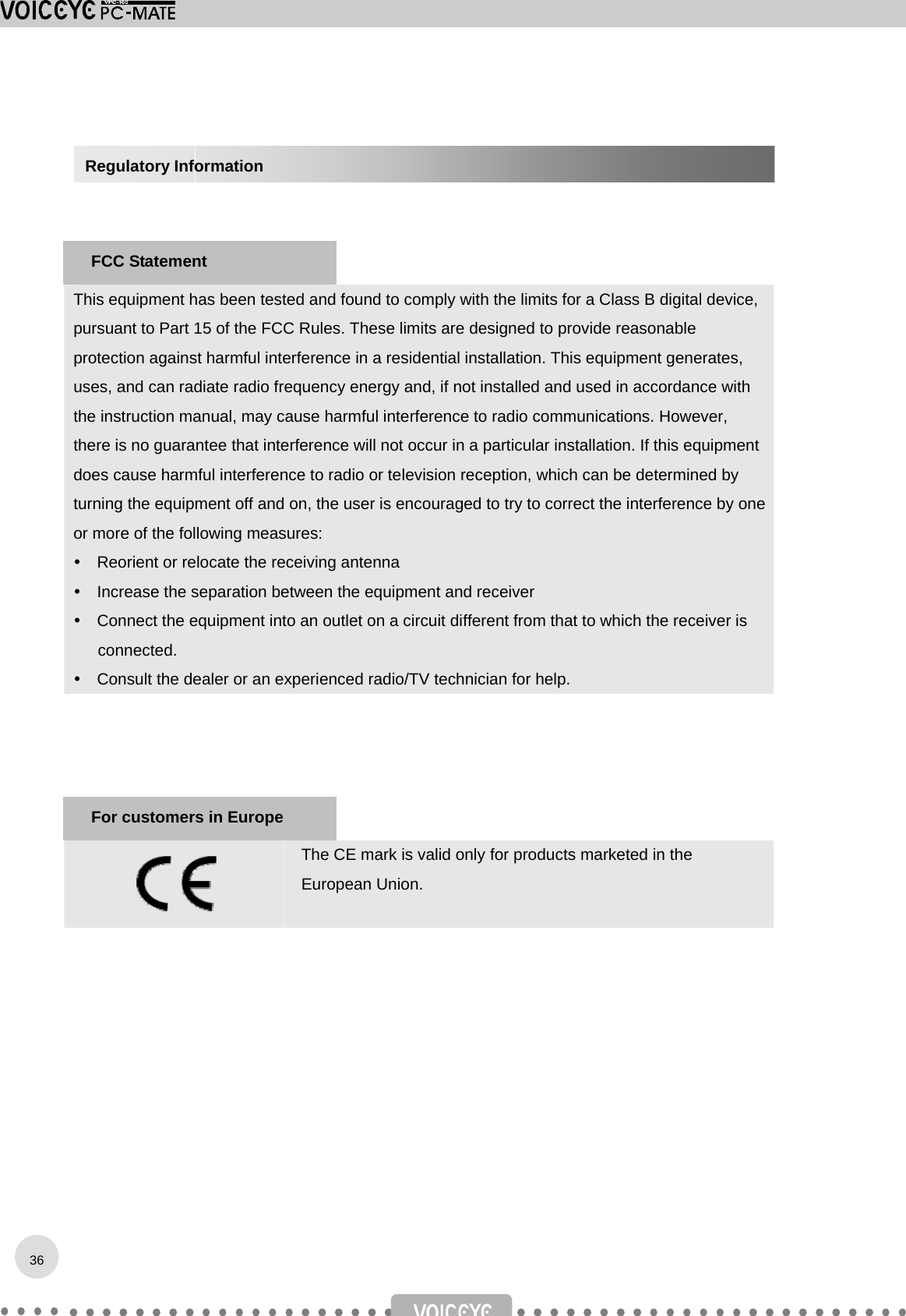      This equipment has been tested and found to comply with the limits for a Class B digital device, pursuant to Part 15 of the FCC Rules. These limits are designed to provide reasonable protection against harmful interference in a residential installation. This equipment generates, uses, and can radiate radio frequency energy and, if not installed and used in accordance with the instruction manual, may cause harmful interference to radio communications. However, there is no guarantee that interference will not occur in a particular installation. If this equipment does cause harmful interference to radio or television reception, which can be determined by turning the equipment off and on, the user is encouraged to try to correct the interference by one or more of the following measures:     Reorient or relocate the receiving antenna     Increase the separation between the equipment and receiver     Connect the equipment into an outlet on a circuit different from that to which the receiver is connected.     Consult the dealer or an experienced radio/TV technician for help.       The CE mark is valid only for products marketed in the European Union.           For customers in Europe 36Regulatory Information FCC Statement 