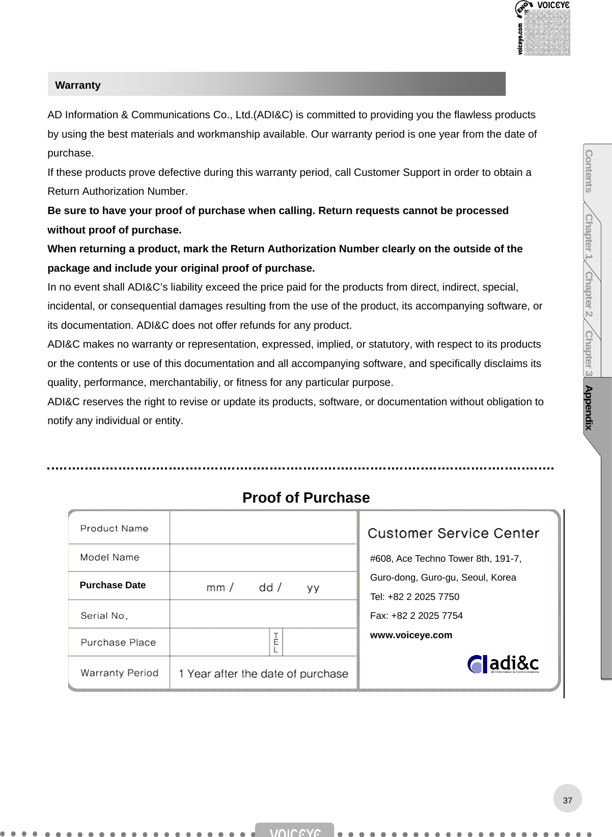    AD Information &amp; Communications Co., Ltd.(ADI&amp;C) is committed to providing you the flawless products by using the best materials and workmanship available. Our warranty period is one year from the date of purchase. If these products prove defective during this warranty period, call Customer Support in order to obtain a Return Authorization Number.   Be sure to have your proof of purchase when calling. Return requests cannot be processed without proof of purchase.   When returning a product, mark the Return Authorization Number clearly on the outside of the package and include your original proof of purchase.   In no event shall ADI&amp;C’s liability exceed the price paid for the products from direct, indirect, special, incidental, or consequential damages resulting from the use of the product, its accompanying software, or its documentation. ADI&amp;C does not offer refunds for any product. ADI&amp;C makes no warranty or representation, expressed, implied, or statutory, with respect to its products or the contents or use of this documentation and all accompanying software, and specifically disclaims its quality, performance, merchantabiliy, or fitness for any particular purpose.   ADI&amp;C reserves the right to revise or update its products, software, or documentation without obligation to notify any individual or entity.    Proof of Purchase               Warranty #608, Ace Techno Tower 8th, 191-7, Guro-dong, Guro-gu, Seoul, Korea Tel: +82 2 2025 7750 Fax: +82 2 2025 7754 www.voiceye.com Contents Chapter 1 Chapter 2 Chapter 3 AppendixPurchase Date 37