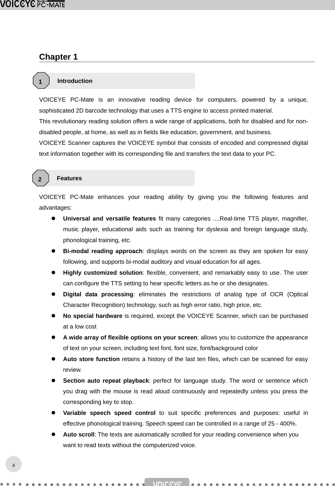  Chapter 1    VOICEYE PC-Mate is an innovative reading device for computers, powered by a unique, sophisticated 2D barcode technology that uses a TTS engine to access printed material. This revolutionary reading solution offers a wide range of applications, both for disabled and for non-disabled people, at home, as well as in fields like education, government, and business. VOICEYE Scanner captures the VOICEYE symbol that consists of encoded and compressed digital text information together with its corresponding file and transfers the text data to your PC.    VOICEYE PC-Mate enhances your reading ability by giving you the following features and advantages:   Universal and versatile features fit many categories ....Real-time TTS player, magnifier, music player, educational aids such as training for dyslexia and foreign language study, phonological training, etc.   Bi-modal reading approach: displays words on the screen as they are spoken for easy following, and supports bi-modal auditory and visual education for all ages.   Highly customized solution: flexible, convenient, and remarkably easy to use. The user can configure the TTS setting to hear specific letters as he or she designates.     Digital data processing: eliminates the restrictions of analog type of OCR (Optical Character Recognition) technology, such as high error ratio, high price, etc.   No special hardware is required, except the VOICEYE Scanner, which can be purchased at a low cost   A wide array of flexible options on your screen: allows you to customize the appearance of text on your screen, including text font, font size, font/background color   Auto store function retains a history of the last ten files, which can be scanned for easy review.   Section auto repeat playback: perfect for language study. The word or sentence which you drag with the mouse is read aloud continuously and repeatedly unless you press the corresponding key to stop.   Variable speech speed control to suit specific preferences and purposes: useful in effective phonological training. Speech speed can be controlled in a range of 25 - 400%.   Auto scroll: The texts are automatically scrolled for your reading convenience when you want to read texts without the computerized voice. Introduction 1 Features 2 4
