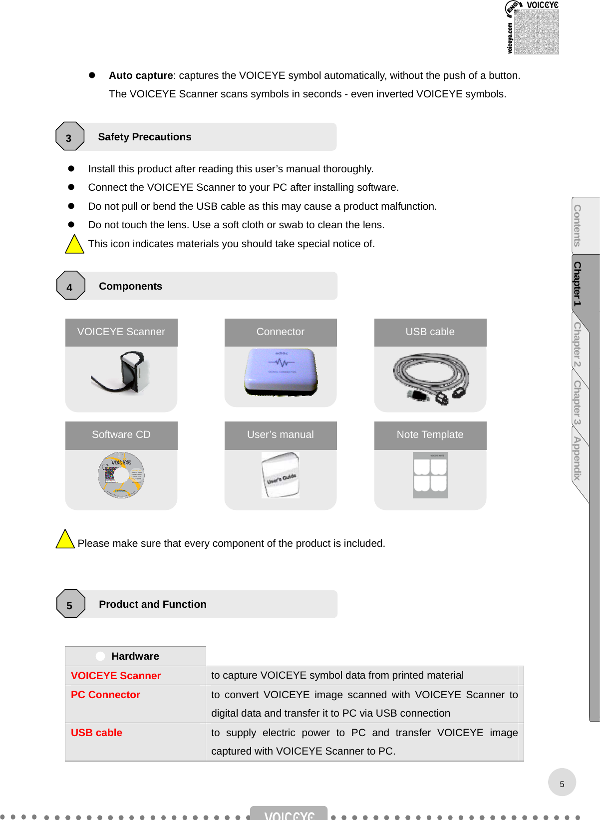    Auto capture: captures the VOICEYE symbol automatically, without the push of a button. The VOICEYE Scanner scans symbols in seconds - even inverted VOICEYE symbols.      Install this product after reading this user’s manual thoroughly.   Connect the VOICEYE Scanner to your PC after installing software.   Do not pull or bend the USB cable as this may cause a product malfunction.   Do not touch the lens. Use a soft cloth or swab to clean the lens. This icon indicates materials you should take special notice of.                      Please make sure that every component of the product is included.      Hardware   VOICEYE Scanner to capture VOICEYE symbol data from printed material PC Connector to convert VOICEYE image scanned with VOICEYE Scanner to digital data and transfer it to PC via USB connection USB cable  to supply electric power to PC and transfer VOICEYE image captured with VOICEYE Scanner to PC.     VOICEYE Scanner Connector  USB cable Software CD  User’s manual  Note Template Safety Precautions 3 Components 4 Product and Function 5 5Contents Chapter 1 Chapter 2 Chapter 3 Appendix