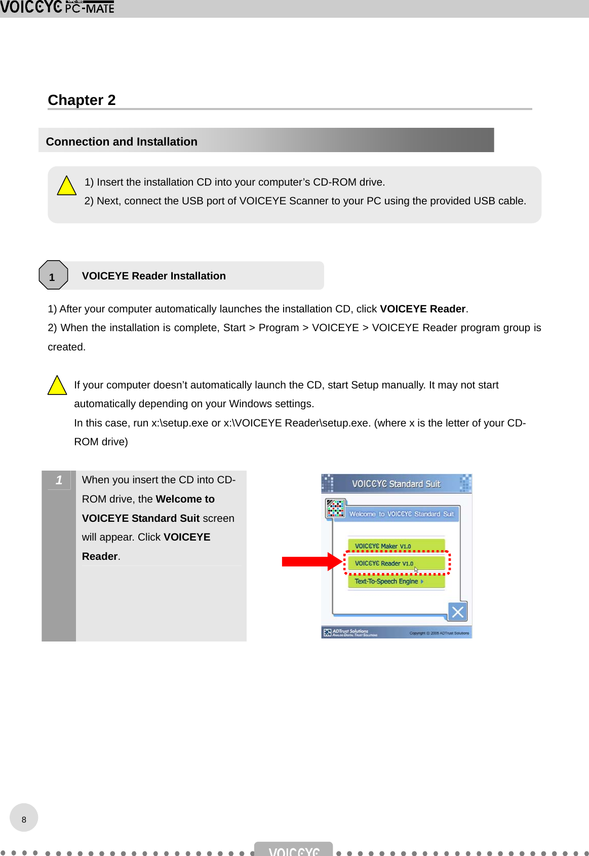  Chapter 2           1) After your computer automatically launches the installation CD, click VOICEYE Reader.  2) When the installation is complete, Start &gt; Program &gt; VOICEYE &gt; VOICEYE Reader program group is created.  If your computer doesn’t automatically launch the CD, start Setup manually. It may not start automatically depending on your Windows settings. In this case, run x:\setup.exe or x:\VOICEYE Reader\setup.exe. (where x is the letter of your CD-ROM drive)   1  When you insert the CD into CD-ROM drive, the Welcome to VOICEYE Standard Suit screen will appear. Click VOICEYE Reader.             1) Insert the installation CD into your computer’s CD-ROM drive. 2) Next, connect the USB port of VOICEYE Scanner to your PC using the provided USB cable.VOICEYE Reader Installation 1Connection and Installation 8