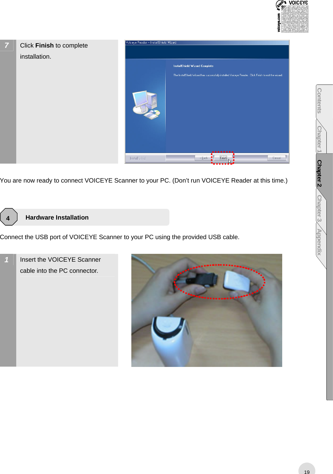  7  Click Finish to complete installation.   You are now ready to connect VOICEYE Scanner to your PC. (Don’t run VOICEYE Reader at this time.)     Connect the USB port of VOICEYE Scanner to your PC using the provided USB cable.    1  Insert the VOICEYE Scanner cable into the PC connector.   Hardware Installation 4 19Contents Chapter 1 Chapter 2 Chapter 3 Appendix