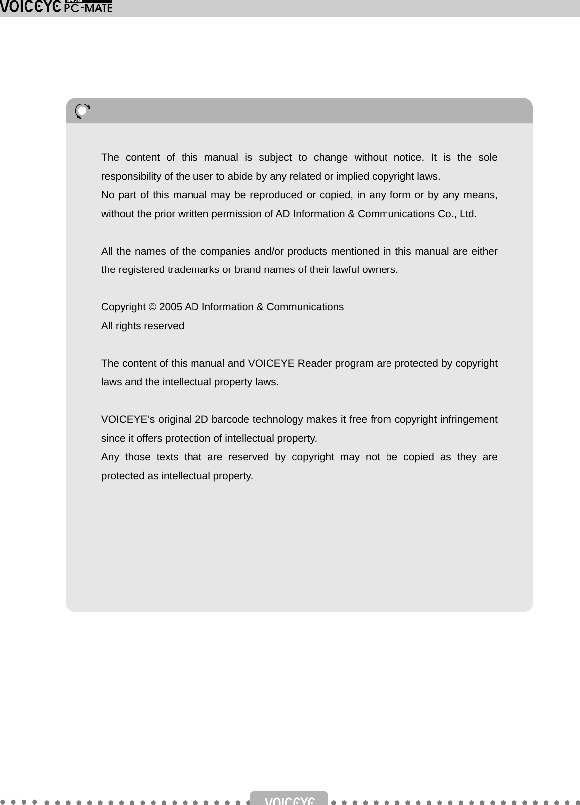                                       The content of this manual is subject to change without notice. It is the sole responsibility of the user to abide by any related or implied copyright laws. No part of this manual may be reproduced or copied, in any form or by any means, without the prior written permission of AD Information &amp; Communications Co., Ltd.  All the names of the companies and/or products mentioned in this manual are either the registered trademarks or brand names of their lawful owners.  Copyright © 2005 AD Information &amp; Communications All rights reserved  The content of this manual and VOICEYE Reader program are protected by copyright laws and the intellectual property laws.  VOICEYE’s original 2D barcode technology makes it free from copyright infringementsince it offers protection of intellectual property.   Any those texts that are reserved by copyright may not be copied as they are protected as intellectual property. 