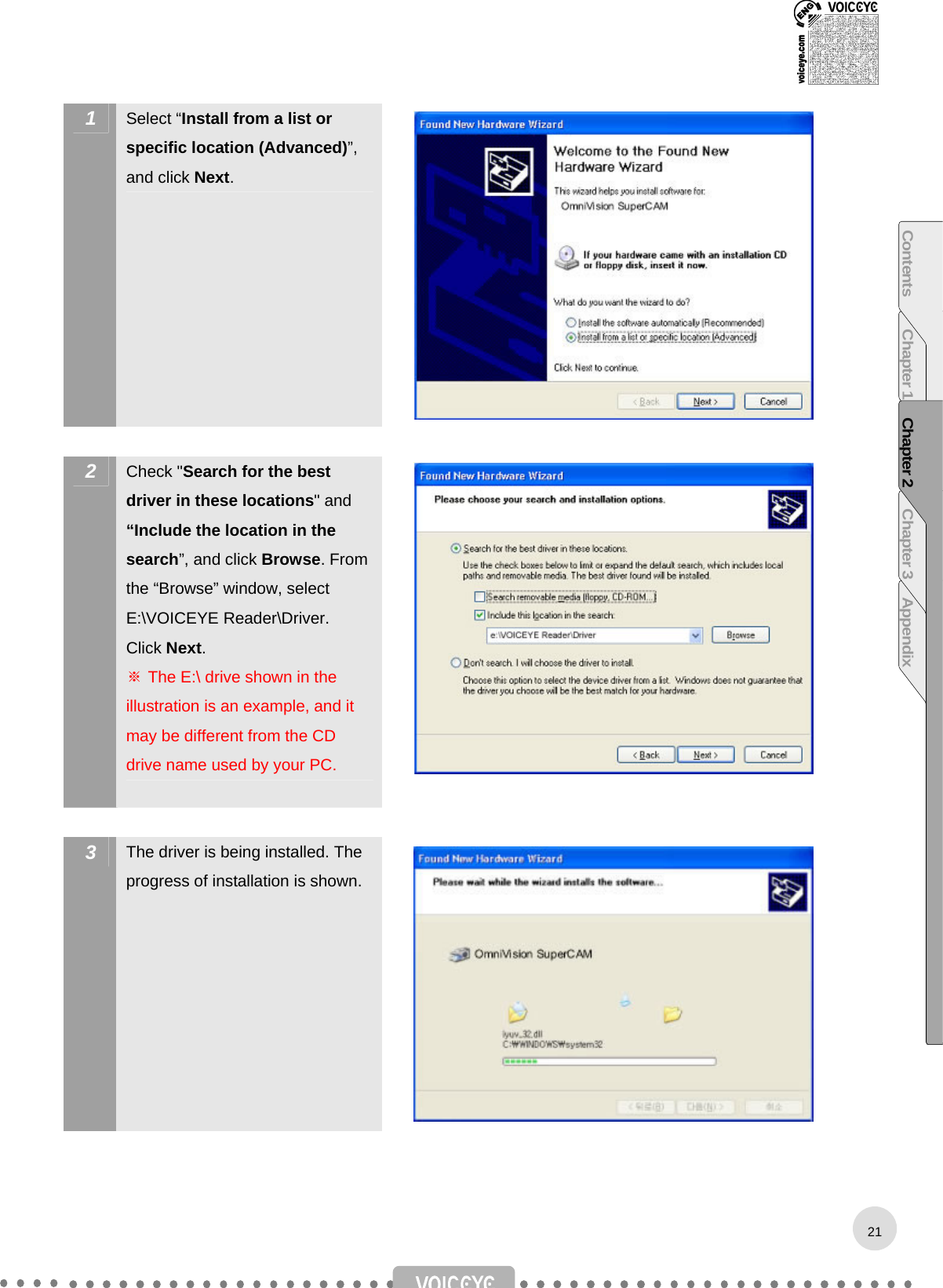  1  Select “Install from a list or specific location (Advanced)”, and click Next.   2  Check &quot;Search for the best driver in these locations&quot; and “Include the location in the search”, and click Browse. From the “Browse” window, select E:\VOICEYE Reader\Driver. Click Next. ※ The E:\ drive shown in the illustration is an example, and it may be different from the CD drive name used by your PC.   3  The driver is being installed. The progress of installation is shown.   21Contents Chapter 1 Chapter 2 Chapter 3 Appendix