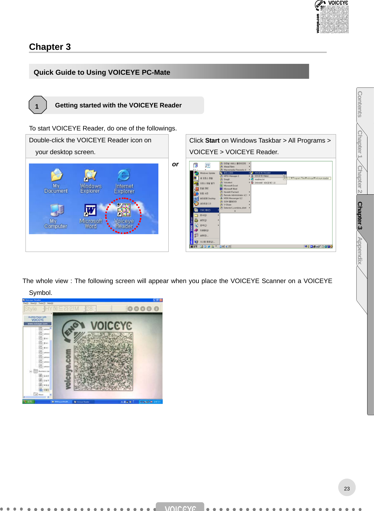  Chapter 3     1.    To start VOICEYE Reader, do one of the followings. Double-click the VOICEYE Reader icon on your desktop screen.  Click Start on Windows Taskbar &gt; All Programs &gt; VOICEYE &gt; VOICEYE Reader.  or   The whole view : The following screen will appear when you place the VOICEYE Scanner on a VOICEYE Symbol.        Getting started with the VOICEYE Reader 1 Quick Guide to Using VOICEYE PC-Mate 23Contents Chapter 1 Chapter 2 Chapter 3 Appendix