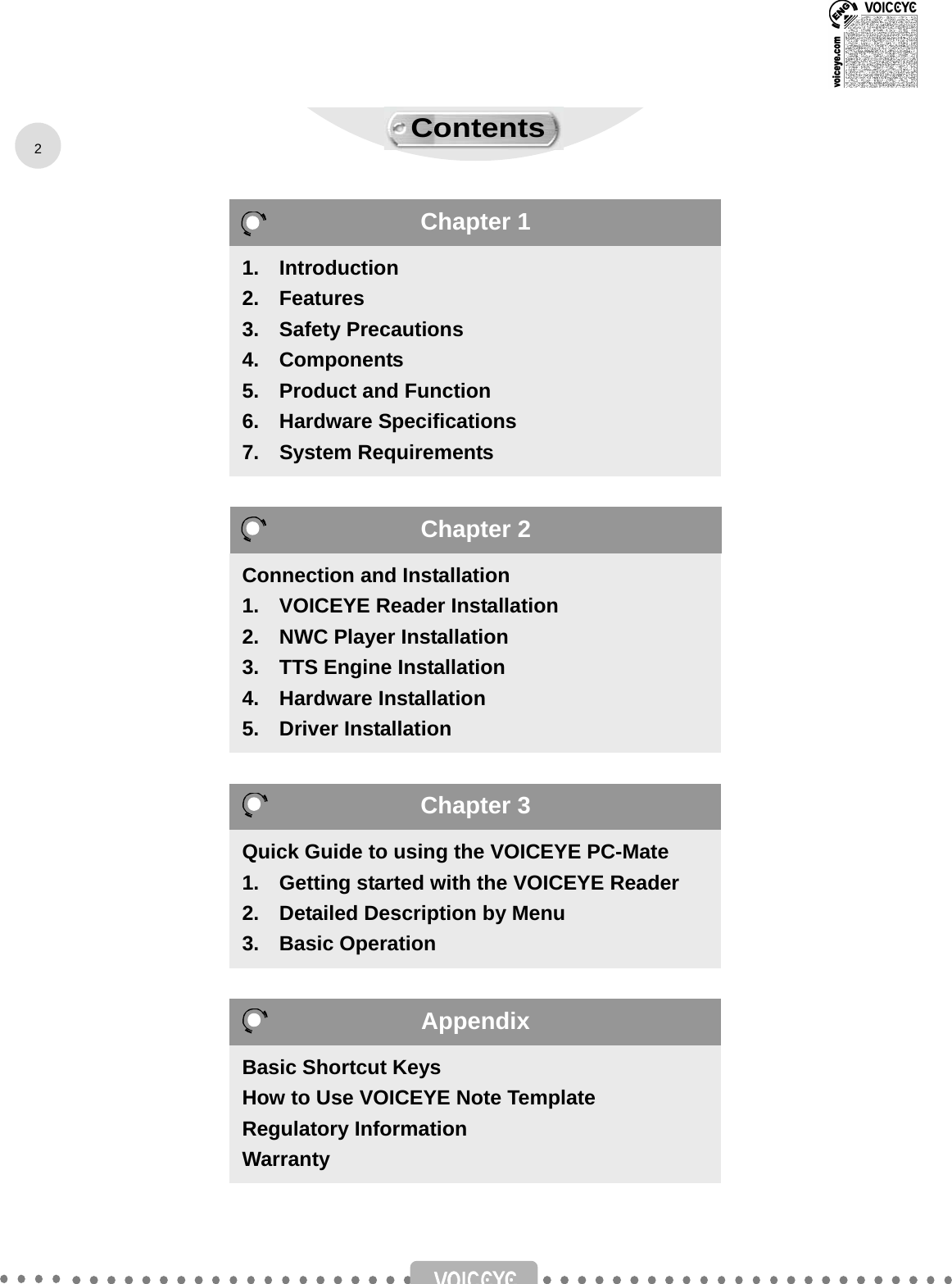                                       1.  Introduction 2.  Features 3.  Safety Precautions 4.  Components 5.    Product and Function 6.  Hardware Specifications  7.  System Requirements Connection and Installation 1.    VOICEYE Reader Installation 2.  NWC Player Installation 3.    TTS Engine Installation 4.  Hardware Installation 5.  Driver Installation Quick Guide to using the VOICEYE PC-Mate 1.    Getting started with the VOICEYE Reader 2.    Detailed Description by Menu 3.  Basic Operation Basic Shortcut Keys How to Use VOICEYE Note Template Regulatory Information Warranty 2Chapter 1 Chapter 2 Chapter 3 Appendix Contents