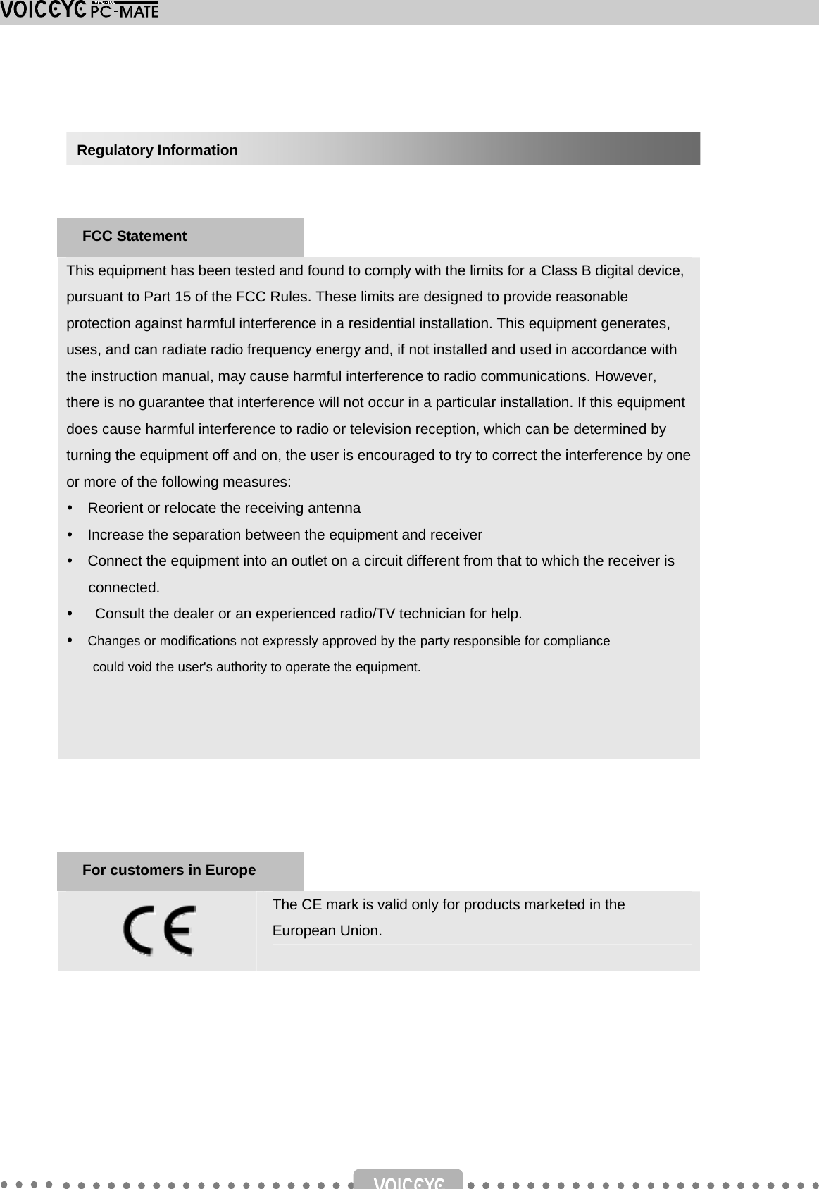       This equipment has been tested and found to comply with the limits for a Class B digital device, pursuant to Part 15 of the FCC Rules. These limits are designed to provide reasonable protection against harmful interference in a residential installation. This equipment generates, uses, and can radiate radio frequency energy and, if not installed and used in accordance with the instruction manual, may cause harmful interference to radio communications. However, there is no guarantee that interference will not occur in a particular installation. If this equipment does cause harmful interference to radio or television reception, which can be determined by turning the equipment off and on, the user is encouraged to try to correct the interference by one or more of the following measures: y    Reorient or relocate the receiving antenna y    Increase the separation between the equipment and receiver y    Connect the equipment into an outlet on a circuit different from that to which the receiver is connected. y　  Consult the dealer or an experienced radio/TV technician for help. y  Changes or modifications not expressly approved by the party responsible for compliance could void the user&apos;s authority to operate the equipment.          The CE mark is valid only for products marketed in the European Union.      For customers in Europe Regulatory Information FCC Statement 