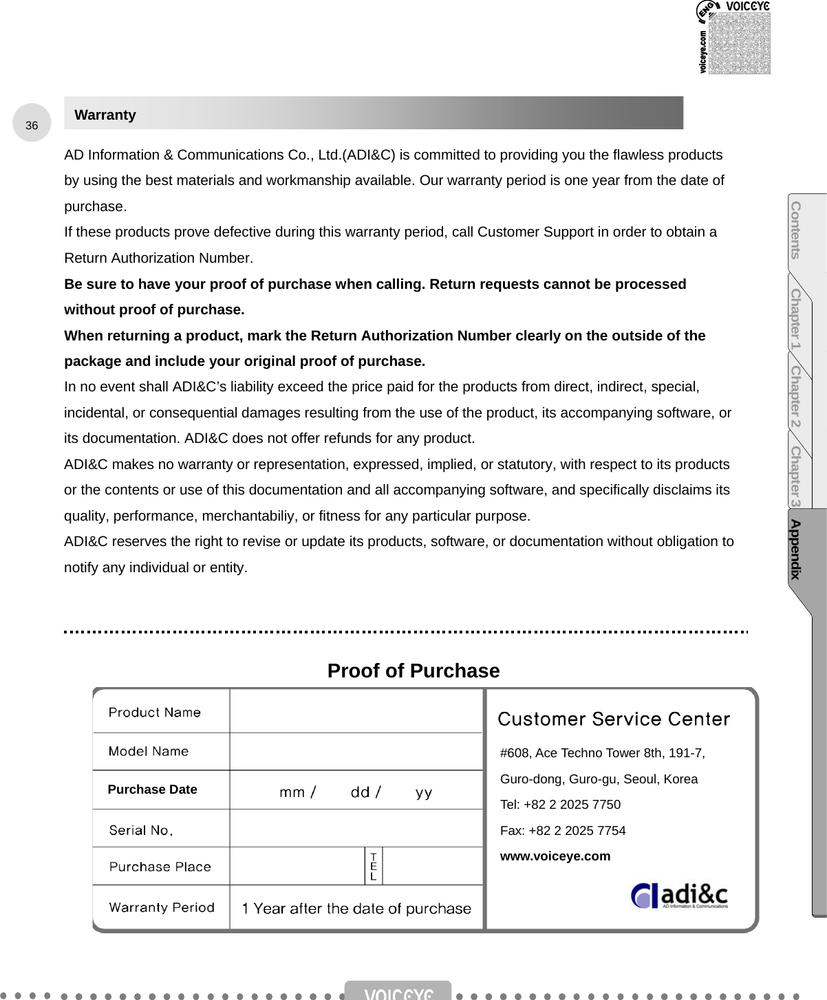         AD Information &amp; Communications Co., Ltd.(ADI&amp;C) is committed to providing you the flawless products by using the best materials and workmanship available. Our warranty period is one year from the date of purchase. If these products prove defective during this warranty period, call Customer Support in order to obtain a Return Authorization Number.   Be sure to have your proof of purchase when calling. Return requests cannot be processed without proof of purchase.   When returning a product, mark the Return Authorization Number clearly on the outside of the package and include your original proof of purchase.   In no event shall ADI&amp;C’s liability exceed the price paid for the products from direct, indirect, special, incidental, or consequential damages resulting from the use of the product, its accompanying software, or its documentation. ADI&amp;C does not offer refunds for any product. ADI&amp;C makes no warranty or representation, expressed, implied, or statutory, with respect to its products or the contents or use of this documentation and all accompanying software, and specifically disclaims its quality, performance, merchantabiliy, or fitness for any particular purpose.   ADI&amp;C reserves the right to revise or update its products, software, or documentation without obligation to notify any individual or entity.    Proof of Purchase          Warranty #608, Ace Techno Tower 8th, 191-7, Guro-dong, Guro-gu, Seoul, Korea Tel: +82 2 2025 7750 Fax: +82 2 2025 7754 www.voiceye.com 36 Contents Chapter 1 Chapter 2 Chapter 3 AppendixPurchase Date 