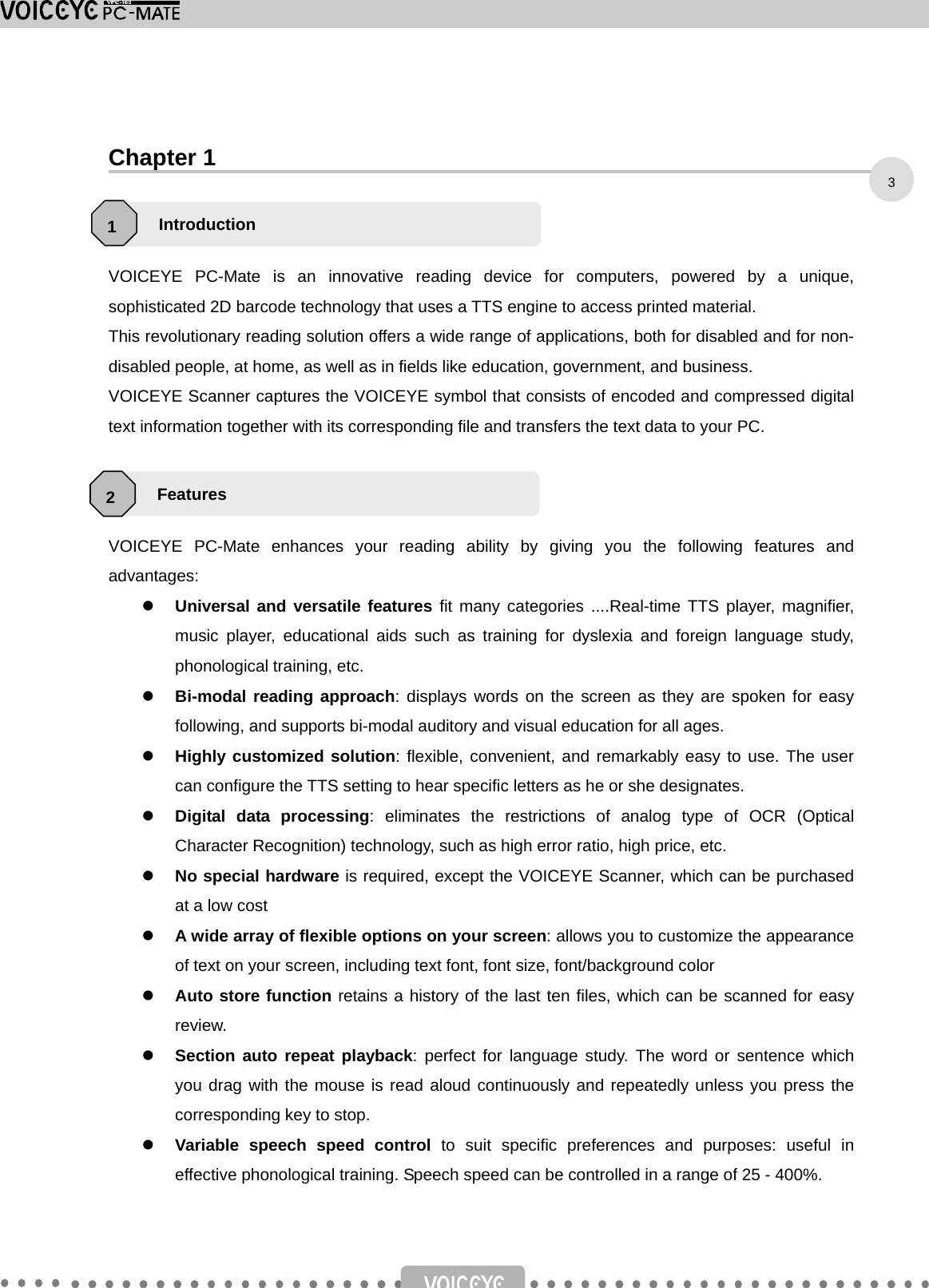    Chapter 1    VOICEYE PC-Mate is an innovative reading device for computers, powered by a unique, sophisticated 2D barcode technology that uses a TTS engine to access printed material. This revolutionary reading solution offers a wide range of applications, both for disabled and for non-disabled people, at home, as well as in fields like education, government, and business. VOICEYE Scanner captures the VOICEYE symbol that consists of encoded and compressed digital text information together with its corresponding file and transfers the text data to your PC.    VOICEYE PC-Mate enhances your reading ability by giving you the following features and advantages: z Universal and versatile features fit many categories ....Real-time TTS player, magnifier, music player, educational aids such as training for dyslexia and foreign language study, phonological training, etc. z Bi-modal reading approach: displays words on the screen as they are spoken for easy following, and supports bi-modal auditory and visual education for all ages. z Highly customized solution: flexible, convenient, and remarkably easy to use. The user can configure the TTS setting to hear specific letters as he or she designates.   z Digital data processing: eliminates the restrictions of analog type of OCR (Optical Character Recognition) technology, such as high error ratio, high price, etc. z No special hardware is required, except the VOICEYE Scanner, which can be purchased at a low cost z A wide array of flexible options on your screen: allows you to customize the appearance of text on your screen, including text font, font size, font/background color z Auto store function retains a history of the last ten files, which can be scanned for easy review. z Section auto repeat playback: perfect for language study. The word or sentence which you drag with the mouse is read aloud continuously and repeatedly unless you press the corresponding key to stop. z Variable speech speed control to suit specific preferences and purposes: useful in effective phonological training. Speech speed can be controlled in a range of 25 - 400%. Introduction 1 Features 2 3