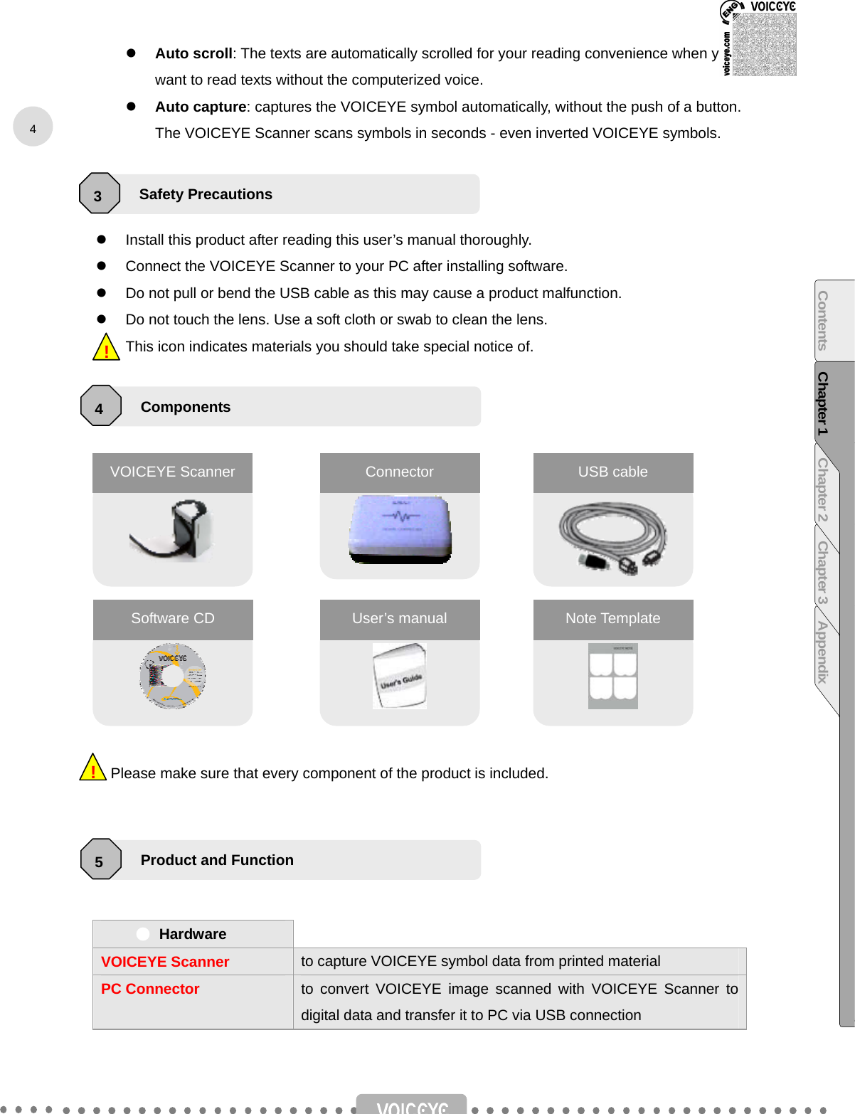  z Auto scroll: The texts are automatically scrolled for your reading convenience when you want to read texts without the computerized voice. z Auto capture: captures the VOICEYE symbol automatically, without the push of a button. The VOICEYE Scanner scans symbols in seconds - even inverted VOICEYE symbols.    z  Install this product after reading this user’s manual thoroughly. z  Connect the VOICEYE Scanner to your PC after installing software. z  Do not pull or bend the USB cable as this may cause a product malfunction. z  Do not touch the lens. Use a soft cloth or swab to clean the lens. This icon indicates materials you should take special notice of.                      Please make sure that every component of the product is included.      Hardware   VOICEYE Scanner to capture VOICEYE symbol data from printed material PC Connector to convert VOICEYE image scanned with VOICEYE Scanner to digital data and transfer it to PC via USB connection      !!VOICEYE Scanner Connector  USB cable Software CD  User’s manual  Note Template Safety Precautions 3 Components 4 Product and Function 5 4Contents Chapter 1 Chapter 2 Chapter 3 Appendix