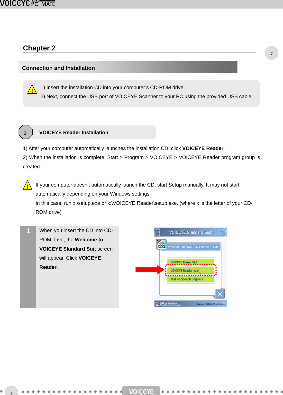    Chapter 2           1) After your computer automatically launches the installation CD, click VOICEYE Reader.  2) When the installation is complete, Start &gt; Program &gt; VOICEYE &gt; VOICEYE Reader program group is created.  If your computer doesn’t automatically launch the CD, start Setup manually. It may not start automatically depending on your Windows settings. In this case, run x:\setup.exe or x:\VOICEYE Reader\setup.exe. (where x is the letter of your CD-ROM drive)   1  When you insert the CD into CD-ROM drive, the Welcome to VOICEYE Standard Suit screen will appear. Click VOICEYE Reader.        !     1) Insert the installation CD into your computer’s CD-ROM drive. 2) Next, connect the USB port of VOICEYE Scanner to your PC using the provided USB cable.!VOICEYE Reader Installation 1Connection and Installation 78