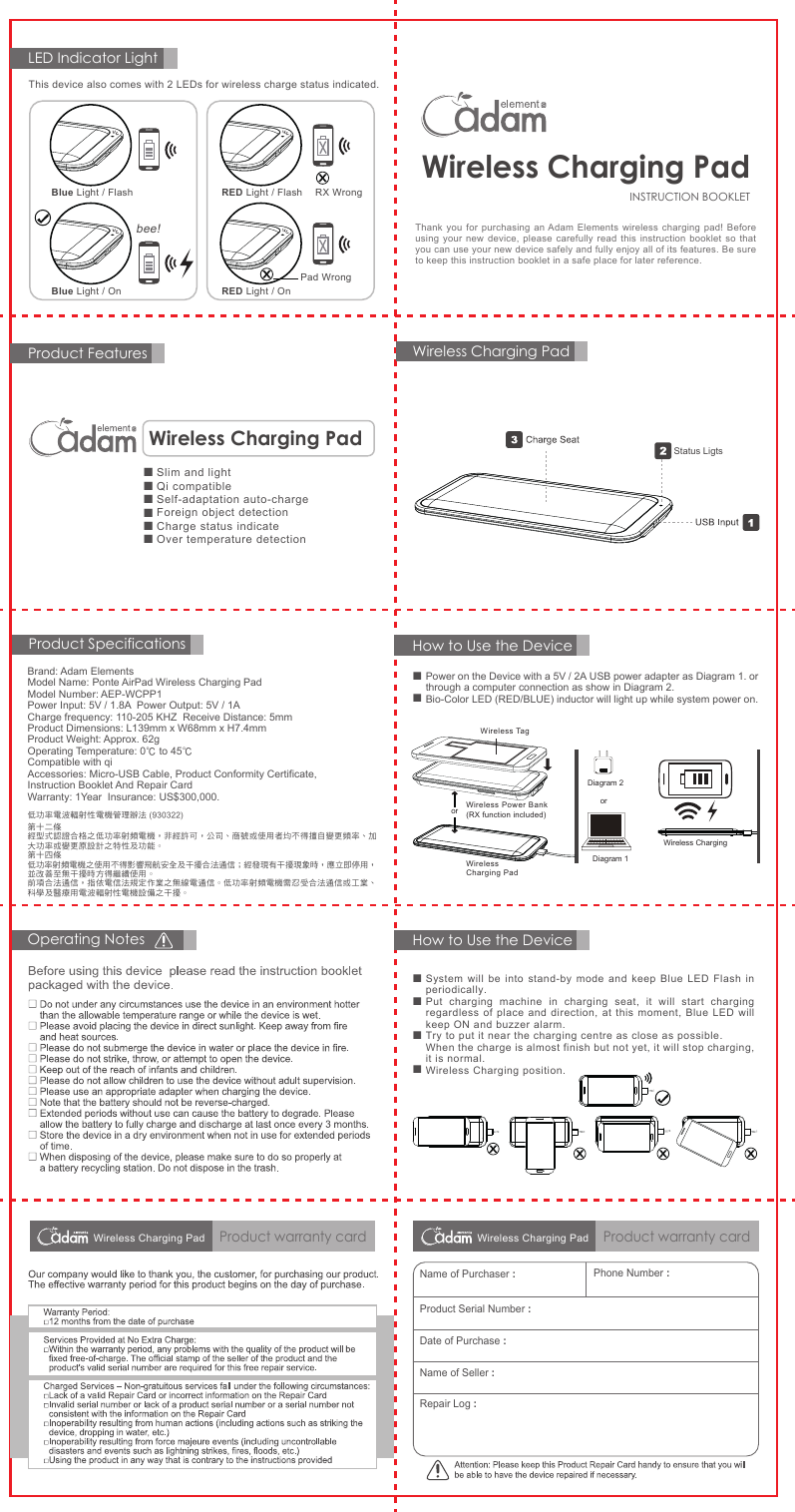 Thank you for purchasing an Adam Elements wireless charging pad! Before using your new device, please carefully read this instruction booklet so that you can use your new device safely and fully enjoy all of its features. Be sure to keep this instruction booklet in a safe place for later reference.Product FeaturesLED Indicator LightHow to Use the DeviceHow to Use the Device■■■■Product warranty cardOperating NotesProduct Specifications低功率電波輻射性電機管理辦法 (930322)第十二條經型式認證合格之低功率射頻電機，非經許可，公司、商號或使用者均不得擅自變更頻率、加大功率或變更原設計之特性及功能。第十四條低功率射頻電機之使用不得影響飛航安全及干擾合法通信；經發現有干擾現象時，應立即停用，並改善至無干擾時方得繼續使用。前項合法通信，指依電信法規定作業之無線電通信。低功率射頻電機需忍受合法通信或工業、科學及醫療用電波輻射性電機設備之干擾。Name of Purchaser :Phone Number :Product Serial Number :Date of Purchase :Name of Seller :Repair Log :INSTRUCTION BOOKLETWireless Charging PadWireless Charging PadStatus Ligts■■Power on the Device with a 5V / 2A USB power adapter as Diagram 1. or through a computer connection as show in Diagram 2.Bio-Color LED (RED/BLUE) inductor will light up while system power on.Wireless Power Bank(RX function included)Wireless Charging PadororDiagram 1Diagram 2Wireless TagWireless ChargingSystem will be into stand-by mode and keep Blue LED Flash in periodically.Put charging machine in charging seat, it will start charging regardless of place and direction, at this moment, Blue LED will keep ON and buzzer alarm.Try to put it near the charging centre as close as possible.When the charge is almost finish but not yet, it will stop charging, it is normal.Wireless Charging position.Brand: Adam ElementsModel Name: Ponte AirPad Wireless Charging PadModel Number: AEP-WCPP1Power Input: 5V / 1.8A  Power Output: 5V / 1ACharge frequency: 110-205 KHZ  Receive Distance: 5mmProduct Dimensions: L139mm x W68mm x H7.4mmProduct Weight: Approx. 62gOperating Temperature: 0℃ to 45℃Compatible with qiAccessories: Micro-USB Cable, Product Conformity Certificate, Instruction Booklet And Repair CardWarranty: 1Year  Insurance: US$300,000.    ■■■■■■Slim and lightQi compatibleSelf-adaptation auto-chargeForeign object detectionCharge status indicateOver temperature detectionWireless Charging PadThis device also comes with 2 LEDs for wireless charge status indicated. Blue Light / OnBlue Light / Flash RED Light / FlashRED Light / Onbee!RX WrongPad WrongWireless Charging PadProduct warranty cardWireless Charging Pad
