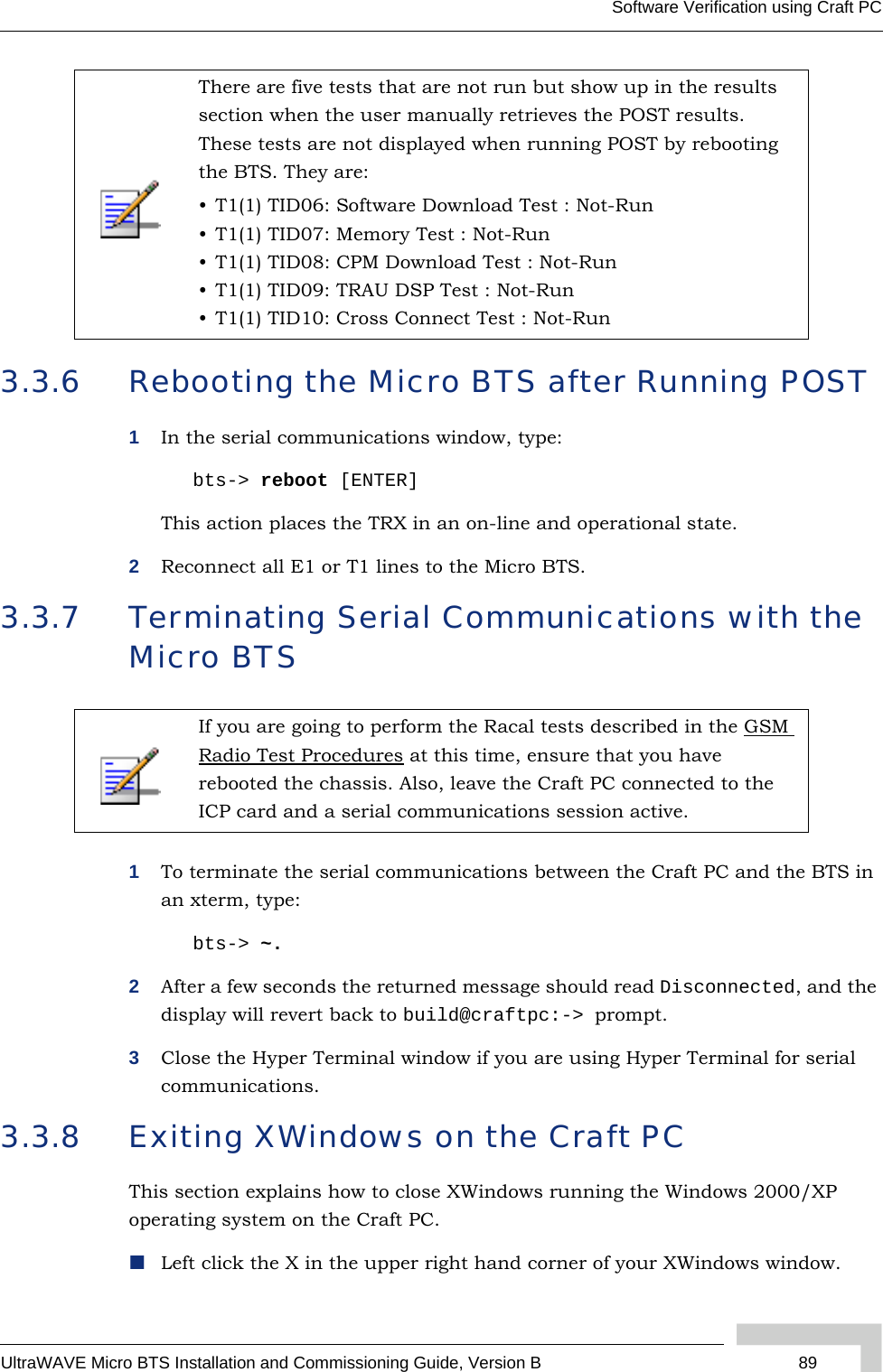 UltraWAVE Micro BTS Installation and Commissioning Guide, Version B 89Software Verification using Craft PC3.3.6 Rebooting the Micro BTS after Running POST1In the serial communications window, type:bts-&gt; reboot [ENTER]This action places the TRX in an on-line and operational state.2Reconnect all E1 or T1 lines to the Micro BTS.3.3.7 Terminating Serial Communications with the Micro BTS1To terminate the serial communications between the Craft PC and the BTS in an xterm, type:bts-&gt; ~.2After a few seconds the returned message should read Disconnected, and the display will revert back to build@craftpc:-&gt; prompt.3Close the Hyper Terminal window if you are using Hyper Terminal for serial communications.3.3.8 Exiting XWindows on the Craft PCThis section explains how to close XWindows running the Windows 2000/XP operating system on the Craft PC.Left click the X in the upper right hand corner of your XWindows window.There are five tests that are not run but show up in the results section when the user manually retrieves the POST results. These tests are not displayed when running POST by rebooting the BTS. They are:• T1(1) TID06: Software Download Test : Not-Run • T1(1) TID07: Memory Test : Not-Run • T1(1) TID08: CPM Download Test : Not-Run • T1(1) TID09: TRAU DSP Test : Not-Run • T1(1) TID10: Cross Connect Test : Not-Run If you are going to perform the Racal tests described in the GSM Radio Test Procedures at this time, ensure that you have rebooted the chassis. Also, leave the Craft PC connected to the ICP card and a serial communications session active.