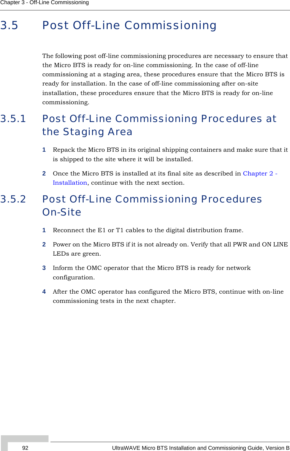 92 UltraWAVE Micro BTS Installation and Commissioning Guide, Version BChapter 3 - Off-Line Commissioning3.5 Post Off-Line CommissioningThe following post off-line commissioning procedures are necessary to ensure that the Micro BTS is ready for on-line commissioning. In the case of off-line commissioning at a staging area, these procedures ensure that the Micro BTS is ready for installation. In the case of off-line commissioning after on-site installation, these procedures ensure that the Micro BTS is ready for on-line commissioning.3.5.1 Post Off-Line Commissioning Procedures at the Staging Area1Repack the Micro BTS in its original shipping containers and make sure that it is shipped to the site where it will be installed.2Once the Micro BTS is installed at its final site as described in Chapter 2 - Installation, continue with the next section.3.5.2 Post Off-Line Commissioning Procedures On-Site1Reconnect the E1 or T1 cables to the digital distribution frame. 2Power on the Micro BTS if it is not already on. Verify that all PWR and ON LINE LEDs are green.3Inform the OMC operator that the Micro BTS is ready for network configuration.4After the OMC operator has configured the Micro BTS, continue with on-line commissioning tests in the next chapter.