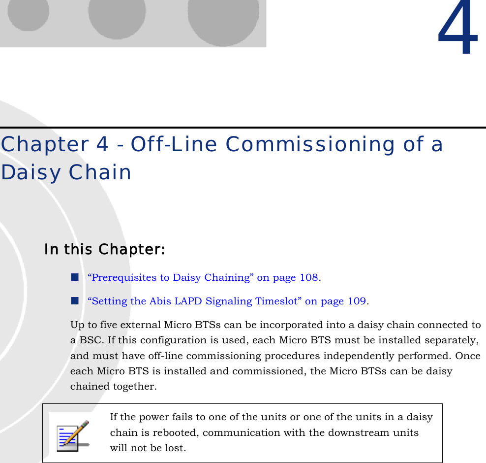 4Chapter 4 - Off-Line Commissioning of a Daisy ChainIn this Chapter:“Prerequisites to Daisy Chaining” on page 108.“Setting the Abis LAPD Signaling Timeslot” on page 109.Up to five external Micro BTSs can be incorporated into a daisy chain connected to a BSC. If this configuration is used, each Micro BTS must be installed separately, and must have off-line commissioning procedures independently performed. Once each Micro BTS is installed and commissioned, the Micro BTSs can be daisy chained together.If the power fails to one of the units or one of the units in a daisy chain is rebooted, communication with the downstream units will not be lost.
