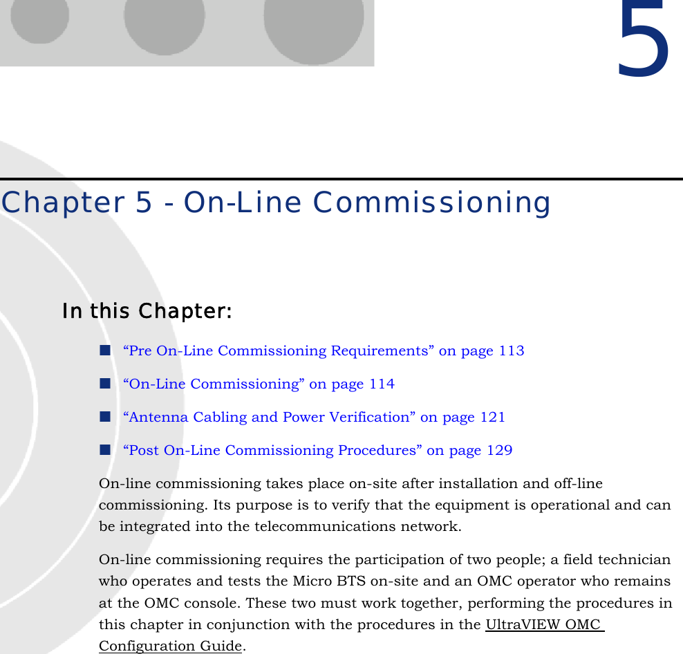 5Chapter 5 - On-Line CommissioningIn this Chapter:“Pre On-Line Commissioning Requirements” on page 113“On-Line Commissioning” on page 114“Antenna Cabling and Power Verification” on page 121“Post On-Line Commissioning Procedures” on page 129On-line commissioning takes place on-site after installation and off-line commissioning. Its purpose is to verify that the equipment is operational and can be integrated into the telecommunications network.On-line commissioning requires the participation of two people; a field technician who operates and tests the Micro BTS on-site and an OMC operator who remains at the OMC console. These two must work together, performing the procedures in this chapter in conjunction with the procedures in the UltraVIEW OMC Configuration Guide.