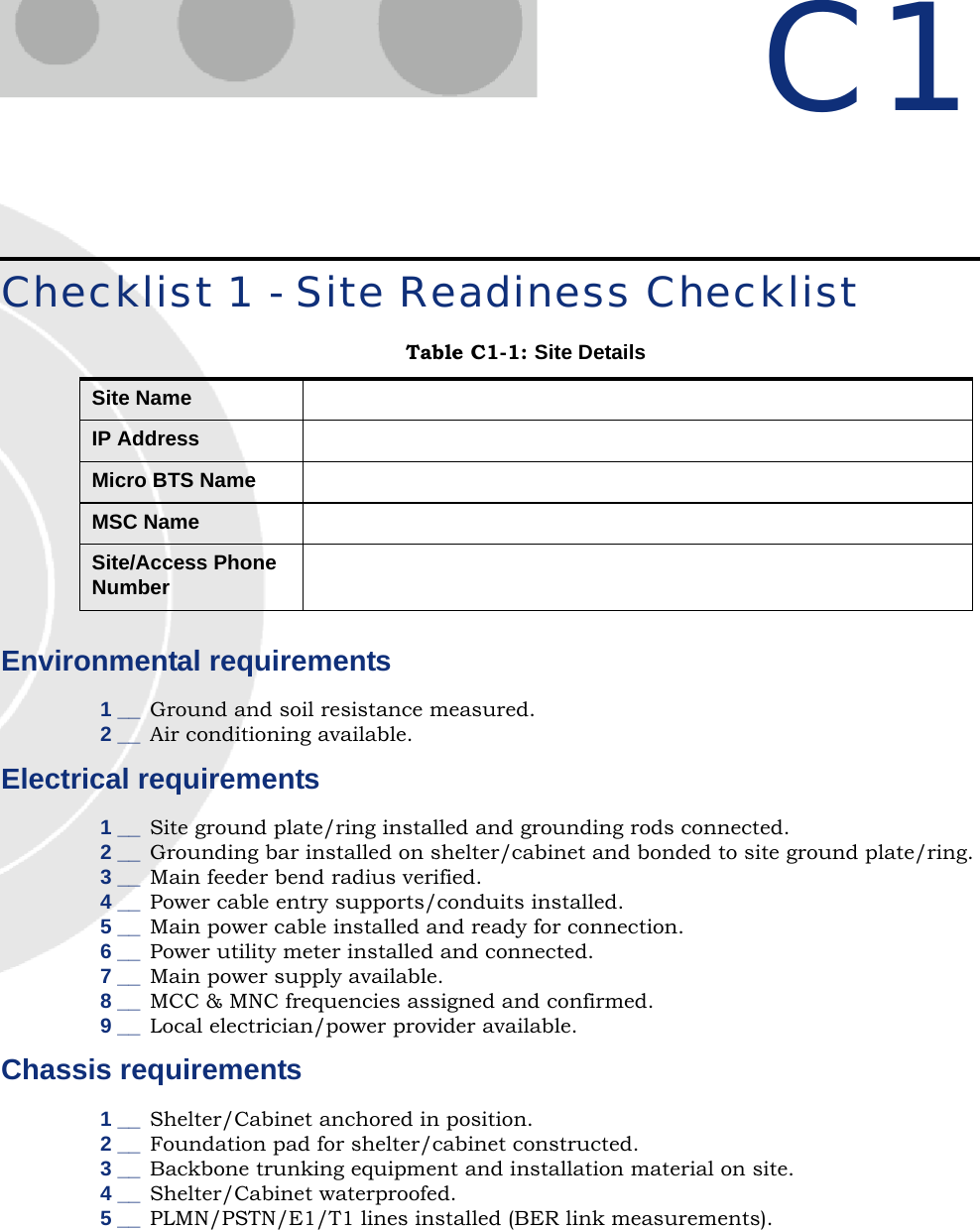 C1Checklist 1 - Site Readiness ChecklistEnvironmental requirements1 __ Ground and soil resistance measured.2 __ Air conditioning available.Electrical requirements1 __ Site ground plate/ring installed and grounding rods connected.2 __ Grounding bar installed on shelter/cabinet and bonded to site ground plate/ring.3 __ Main feeder bend radius verified.4 __ Power cable entry supports/conduits installed.5 __ Main power cable installed and ready for connection.6 __ Power utility meter installed and connected.7 __ Main power supply available.8 __ MCC &amp; MNC frequencies assigned and confirmed.9 __ Local electrician/power provider available.Chassis requirements1 __ Shelter/Cabinet anchored in position.2 __ Foundation pad for shelter/cabinet constructed.3 __ Backbone trunking equipment and installation material on site.4 __ Shelter/Cabinet waterproofed.5 __ PLMN/PSTN/E1/T1 lines installed (BER link measurements).Table C1-1: Site DetailsSite NameIP AddressMicro BTS NameMSC NameSite/Access Phone Number