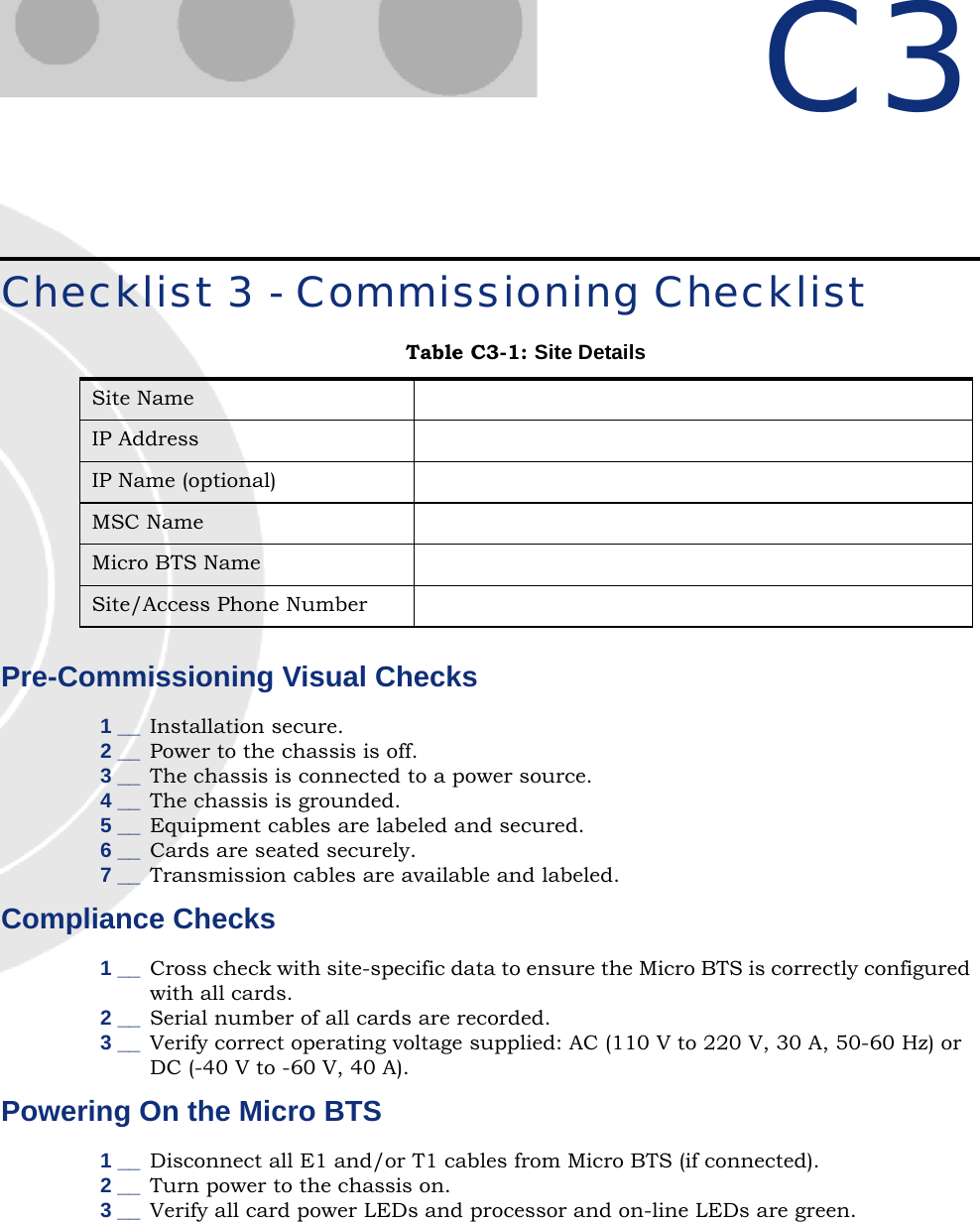 C3Checklist 3 - Commissioning ChecklistPre-Commissioning Visual Checks 1 __ Installation secure.2 __ Power to the chassis is off.3 __ The chassis is connected to a power source.4 __ The chassis is grounded.5 __ Equipment cables are labeled and secured.6 __ Cards are seated securely.7 __ Transmission cables are available and labeled.Compliance Checks1 __ Cross check with site-specific data to ensure the Micro BTS is correctly configured with all cards.2 __ Serial number of all cards are recorded.3 __ Verify correct operating voltage supplied: AC (110 V to 220 V, 30 A, 50-60 Hz) or DC (-40 V to -60 V, 40 A).Powering On the Micro BTS1 __ Disconnect all E1 and/or T1 cables from Micro BTS (if connected).2 __ Turn power to the chassis on.3 __ Verify all card power LEDs and processor and on-line LEDs are green.Table C3-1: Site DetailsSite NameIP AddressIP Name (optional)MSC NameMicro BTS NameSite/Access Phone Number