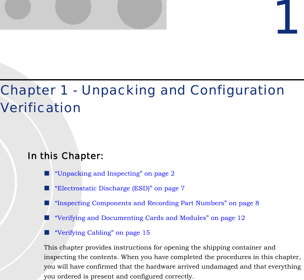 1Chapter 1 - Unpacking and Configuration VerificationIn this Chapter:“Unpacking and Inspecting” on page 2“Electrostatic Discharge (ESD)” on page 7“Inspecting Components and Recording Part Numbers” on page 8“Verifying and Documenting Cards and Modules” on page 12“Verifying Cabling” on page 15This chapter provides instructions for opening the shipping container and inspecting the contents. When you have completed the procedures in this chapter, you will have confirmed that the hardware arrived undamaged and that everything you ordered is present and configured correctly.