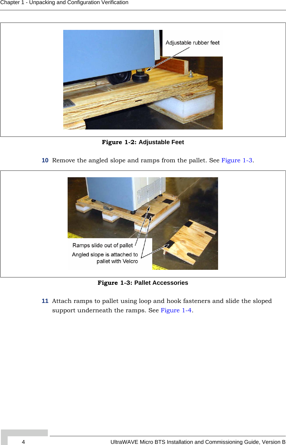 4 UltraWAVE Micro BTS Installation and Commissioning Guide, Version BChapter 1 - Unpacking and Configuration Verification10 Remove the angled slope and ramps from the pallet. See Figure 1-3.11 Attach ramps to pallet using loop and hook fasteners and slide the sloped support underneath the ramps. See Figure 1-4.Figure 1-2: Adjustable FeetFigure 1-3: Pallet Accessories
