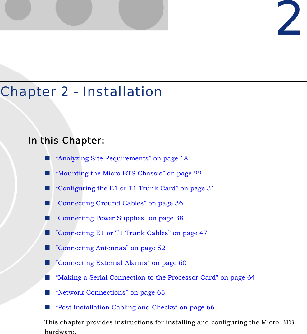 2Chapter 2 - InstallationIn this Chapter:“Analyzing Site Requirements” on page 18“Mounting the Micro BTS Chassis” on page 22“Configuring the E1 or T1 Trunk Card” on page 31“Connecting Ground Cables” on page 36“Connecting Power Supplies” on page 38“Connecting E1 or T1 Trunk Cables” on page 47“Connecting Antennas” on page 52“Connecting External Alarms” on page 60“Making a Serial Connection to the Processor Card” on page 64“Network Connections” on page 65“Post Installation Cabling and Checks” on page 66This chapter provides instructions for installing and configuring the Micro BTS hardware.