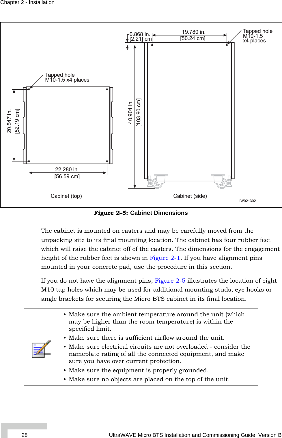 28 UltraWAVE Micro BTS Installation and Commissioning Guide, Version BChapter 2 - InstallationThe cabinet is mounted on casters and may be carefully moved from the unpacking site to its final mounting location. The cabinet has four rubber feet which will raise the cabinet off of the casters. The dimensions for the engagement height of the rubber feet is shown in Figure 2-1. If you have alignment pins mounted in your concrete pad, use the procedure in this section.If you do not have the alignment pins, Figure 2-5 illustrates the location of eight M10 tap holes which may be used for additional mounting studs, eye hooks or angle brackets for securing the Micro BTS cabinet in its final location.Figure 2-5: Cabinet Dimensions• Make sure the ambient temperature around the unit (which may be higher than the room temperature) is within the specified limit.• Make sure there is sufficient airflow around the unit.• Make sure electrical circuits are not overloaded - consider the nameplate rating of all the connected equipment, and make sure you have over current protection.• Make sure the equipment is properly grounded.• Make sure no objects are placed on the top of the unit.22.280 in.[56.59 cm]20.547 in.[52.19 cm]Tapped holeM10-1.5 x4 places19.780 in.[50.24 cm]40.904 in.[103.90 cm]0.868 in. [2.21] cmCabinet (side)Cabinet (top)Tapped holeM10-1.5x4 placesIW021302