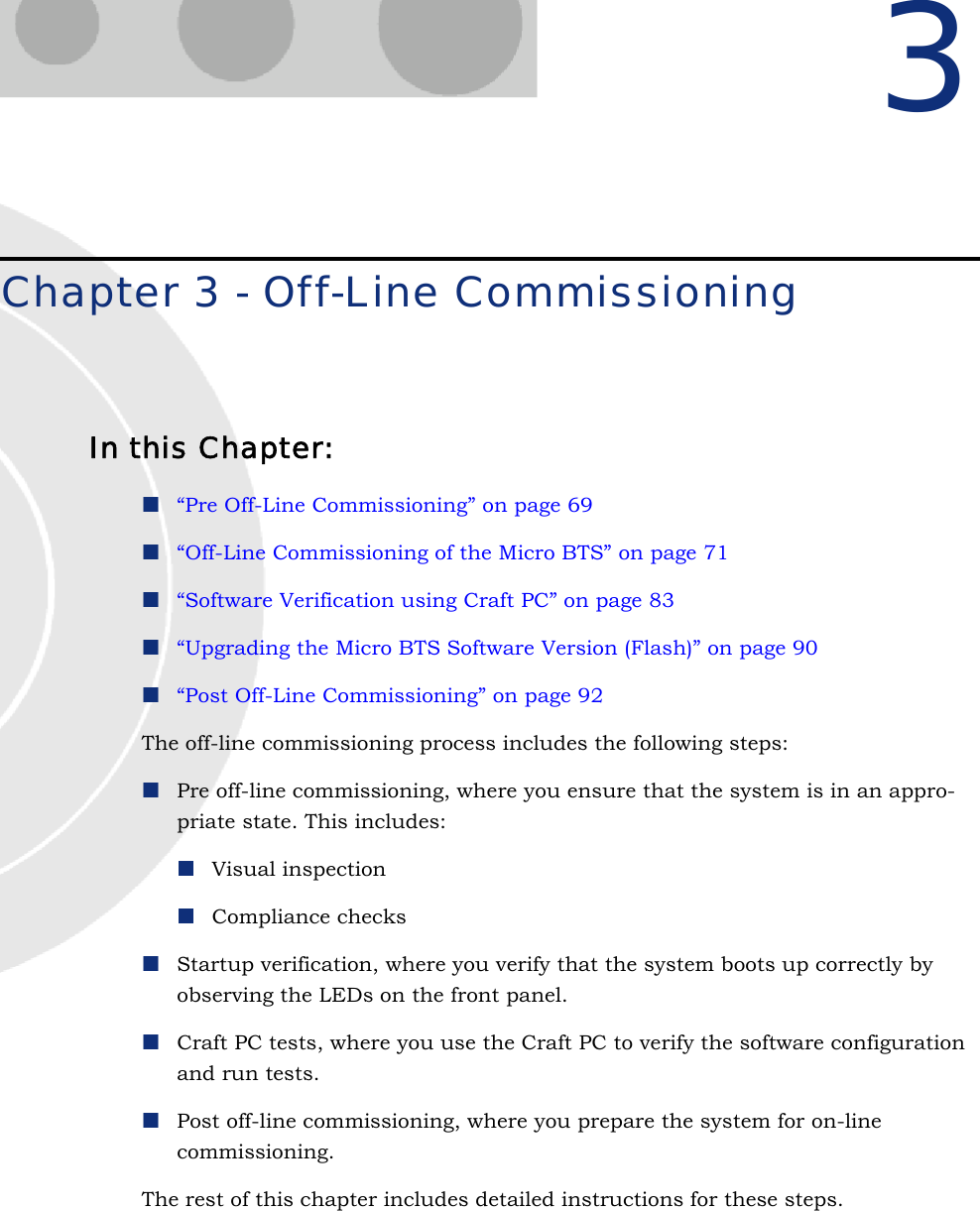 3Chapter 3 - Off-Line CommissioningIn this Chapter:“Pre Off-Line Commissioning” on page 69“Off-Line Commissioning of the Micro BTS” on page 71“Software Verification using Craft PC” on page 83“Upgrading the Micro BTS Software Version (Flash)” on page 90“Post Off-Line Commissioning” on page 92The off-line commissioning process includes the following steps:Pre off-line commissioning, where you ensure that the system is in an appro-priate state. This includes:Visual inspection Compliance checksStartup verification, where you verify that the system boots up correctly by observing the LEDs on the front panel.Craft PC tests, where you use the Craft PC to verify the software configuration and run tests.Post off-line commissioning, where you prepare the system for on-line commissioning.The rest of this chapter includes detailed instructions for these steps.
