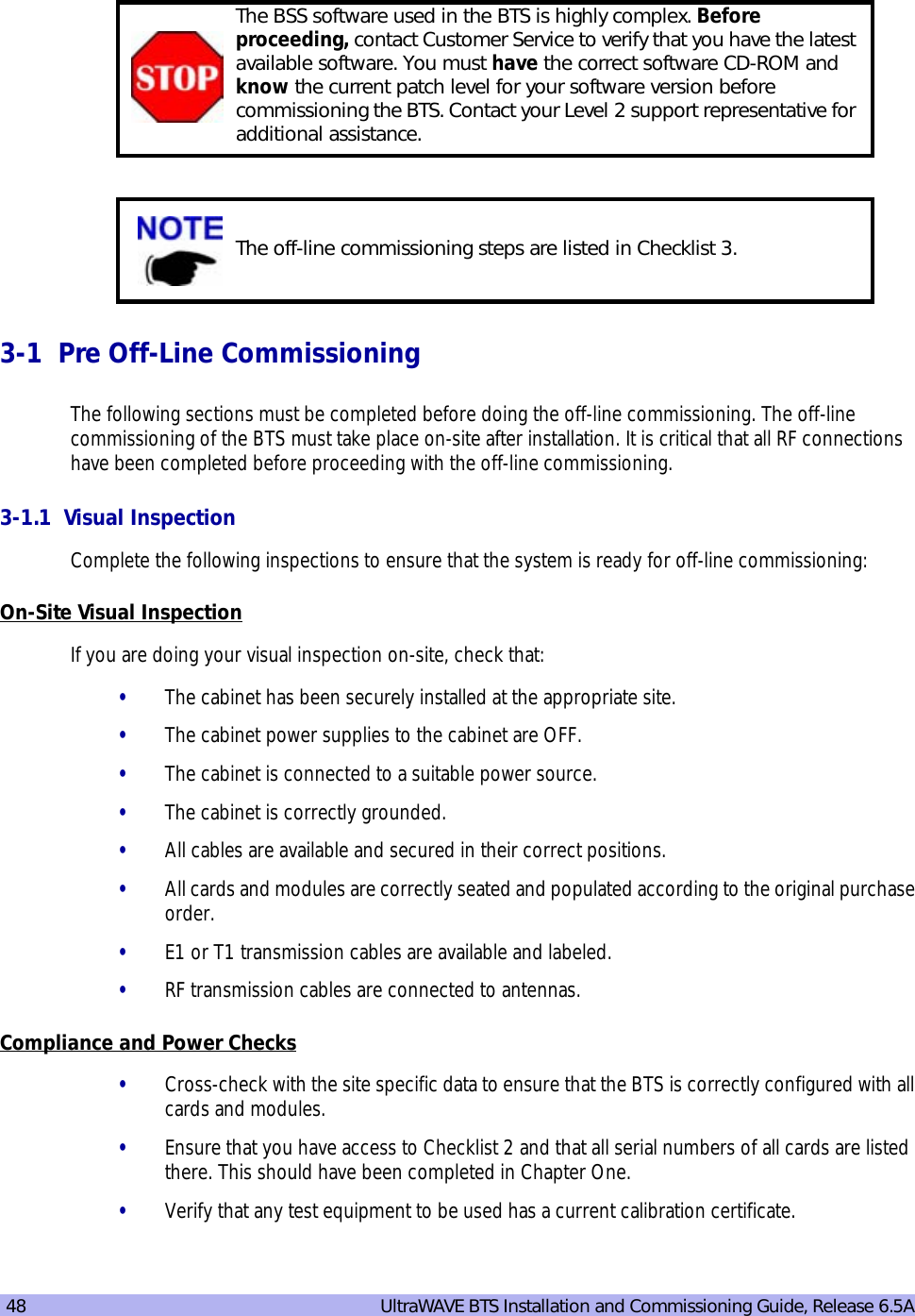 48   UltraWAVE BTS Installation and Commissioning Guide, Release 6.5A3-1  Pre Off-Line CommissioningThe following sections must be completed before doing the off-line commissioning. The off-line commissioning of the BTS must take place on-site after installation. It is critical that all RF connections have been completed before proceeding with the off-line commissioning.3-1.1  Visual InspectionComplete the following inspections to ensure that the system is ready for off-line commissioning:On-Site Visual InspectionIf you are doing your visual inspection on-site, check that:•The cabinet has been securely installed at the appropriate site.•The cabinet power supplies to the cabinet are OFF.•The cabinet is connected to a suitable power source.•The cabinet is correctly grounded.•All cables are available and secured in their correct positions.•All cards and modules are correctly seated and populated according to the original purchase order.•E1 or T1 transmission cables are available and labeled. •RF transmission cables are connected to antennas.Compliance and Power Checks•Cross-check with the site specific data to ensure that the BTS is correctly configured with all cards and modules.•Ensure that you have access to Checklist 2 and that all serial numbers of all cards are listed there. This should have been completed in Chapter One.•Verify that any test equipment to be used has a current calibration certificate.The BSS software used in the BTS is highly complex. Before proceeding, contact Customer Service to verify that you have the latest available software. You must have the correct software CD-ROM and know the current patch level for your software version before commissioning the BTS. Contact your Level 2 support representative for additional assistance.The off-line commissioning steps are listed in Checklist 3.