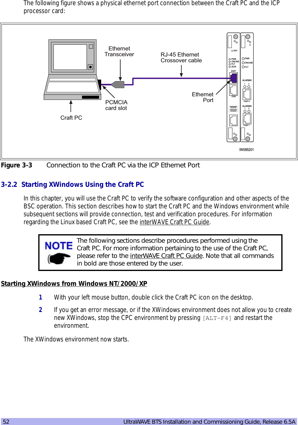 52   UltraWAVE BTS Installation and Commissioning Guide, Release 6.5AThe following figure shows a physical ethernet port connection between the Craft PC and the ICP processor card:C3-2.2  Starting XWindows Using the Craft PCIn this chapter, you will use the Craft PC to verify the software configuration and other aspects of the BSC operation. This section describes how to start the Craft PC and the Windows environment while subsequent sections will provide connection, test and verification procedures. For information regarding the Linux based Craft PC, see the interWAVE Craft PC Guide.Starting XWindows from Windows NT/2000/XP1With your left mouse button, double click the Craft PC icon on the desktop.2If you get an error message, or if the XWindows environment does not allow you to create new XWindows, stop the CPC environment by pressing [ALT-F4] and restart the environment.The XWindows environment now starts.Figure 3-3 Connection to the Craft PC via the ICP Ethernet PortThe following sections describe procedures performed using the Craft PC. For more information pertaining to the use of the Craft PC, please refer to the interWAVE Craft PC Guide. Note that all commands in bold are those entered by the user.IW085201EthernetPortRJ-45 EthernetCrossover cableEthernetTransceiverPCMCIAcard slotCraft PCON/LINEPORT 112PORT 012ALARMSFLTPWRALARMSIIIIIIIIIIIIIIIIIIIIIIIIIP/N XXXXXXONLINEPWRFLTSCNRSTCONENETIIIIIIIIIIIIIIIIIIIIIIIIIS/N XXXXXX