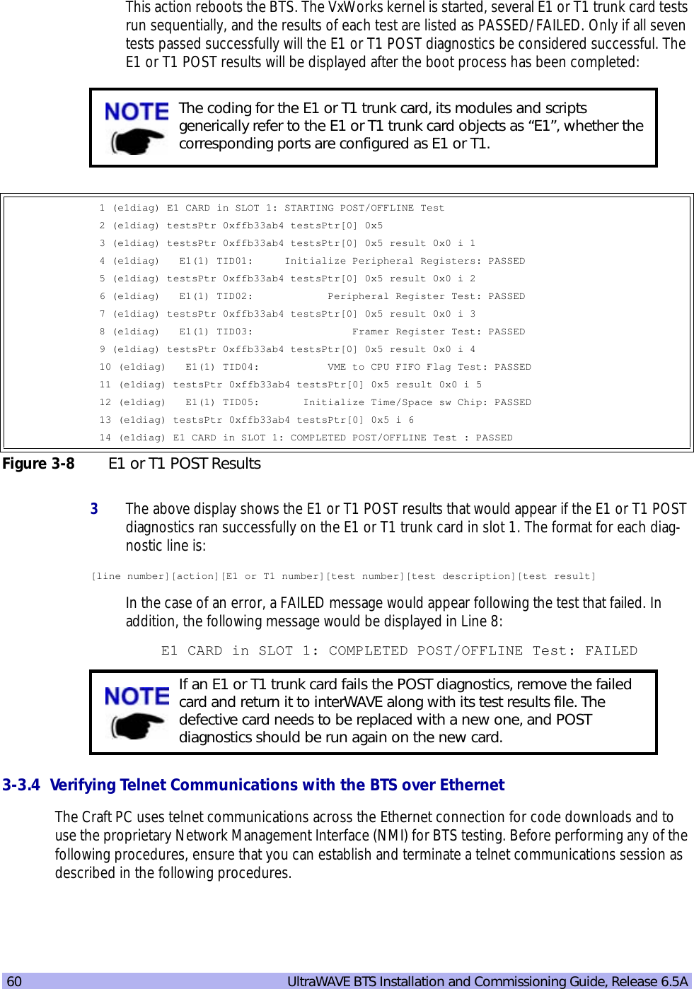 60   UltraWAVE BTS Installation and Commissioning Guide, Release 6.5AThis action reboots the BTS. The VxWorks kernel is started, several E1 or T1 trunk card tests run sequentially, and the results of each test are listed as PASSED/FAILED. Only if all seven tests passed successfully will the E1 or T1 POST diagnostics be considered successful. The E1 or T1 POST results will be displayed after the boot process has been completed:3The above display shows the E1 or T1 POST results that would appear if the E1 or T1 POST diagnostics ran successfully on the E1 or T1 trunk card in slot 1. The format for each diag-nostic line is:[line number][action][E1 or T1 number][test number][test description][test result]In the case of an error, a FAILED message would appear following the test that failed. In addition, the following message would be displayed in Line 8:E1 CARD in SLOT 1: COMPLETED POST/OFFLINE Test: FAILED3-3.4  Verifying Telnet Communications with the BTS over EthernetThe Craft PC uses telnet communications across the Ethernet connection for code downloads and to use the proprietary Network Management Interface (NMI) for BTS testing. Before performing any of the following procedures, ensure that you can establish and terminate a telnet communications session as described in the following procedures.The coding for the E1 or T1 trunk card, its modules and scripts generically refer to the E1 or T1 trunk card objects as “E1”, whether the corresponding ports are configured as E1 or T1.1 (e1diag) E1 CARD in SLOT 1: STARTING POST/OFFLINE Test2 (e1diag) testsPtr 0xffb33ab4 testsPtr[0] 0x53 (e1diag) testsPtr 0xffb33ab4 testsPtr[0] 0x5 result 0x0 i 14 (e1diag)   E1(1) TID01:     Initialize Peripheral Registers: PASSED5 (e1diag) testsPtr 0xffb33ab4 testsPtr[0] 0x5 result 0x0 i 26 (e1diag)   E1(1) TID02:            Peripheral Register Test: PASSED7 (e1diag) testsPtr 0xffb33ab4 testsPtr[0] 0x5 result 0x0 i 38 (e1diag)   E1(1) TID03:                Framer Register Test: PASSED9 (e1diag) testsPtr 0xffb33ab4 testsPtr[0] 0x5 result 0x0 i 410 (e1diag)   E1(1) TID04:           VME to CPU FIFO Flag Test: PASSED11 (e1diag) testsPtr 0xffb33ab4 testsPtr[0] 0x5 result 0x0 i 512 (e1diag)   E1(1) TID05:       Initialize Time/Space sw Chip: PASSED13 (e1diag) testsPtr 0xffb33ab4 testsPtr[0] 0x5 i 614 (e1diag) E1 CARD in SLOT 1: COMPLETED POST/OFFLINE Test : PASSEDFigure 3-8 E1 or T1 POST ResultsIf an E1 or T1 trunk card fails the POST diagnostics, remove the failed card and return it to interWAVE along with its test results file. The defective card needs to be replaced with a new one, and POST diagnostics should be run again on the new card.