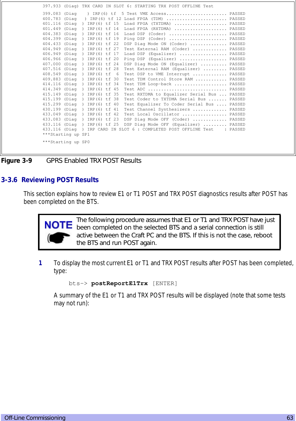  Off-Line Commissioning 633-3.6  Reviewing POST ResultsThis section explains how to review E1 or T1 POST and TRX POST diagnostics results after POST has been completed on the BTS.1To display the most current E1 or T1 and TRX POST results after POST has been completed, type:bts-&gt; postReportE1Trx [ENTER]A summary of the E1 or T1 and TRX POST results will be displayed (note that some tests may not run):397.933 (Diag) TRX CARD IN SLOT 6: STARTING TRX POST OFFLINE Test399.083 (Diag    ) IRP(6) tf  5 Test VME Access....................... PASSED  400.783 (Diag   ) IRP(6) tf 12 Load FPGA (TDM) ....................... PASSED  401.116 (Diag  ) IRP(6) tf 15  Load FPGA (TXTDMA) .................... PASSED  401.449 (Diag  ) IRP(6) tf 14  Load FPGA (RXTDMA) .................... PASSED  404.383 (Diag  ) IRP(6) tf 16  Load DSP (Coder) ...................... PASSED  404.399 (Diag  ) IRP(6) tf 19  Ping DSP (Coder) ...................... PASSED  404.433 (Diag  ) IRP(6) tf 22  DSP Diag Mode ON (Coder) .............. PASSED  404.949 (Diag  ) IRP(6) tf 27  Test External RAM (Coder) ............. PASSED  406.949 (Diag  ) IRP(6) tf 17  Load DSP (Equalizer) .................. PASSED  406.966 (Diag  ) IRP(6) tf 20  Ping DSP (Equalizer) .................. PASSED  407.000 (Diag  ) IRP(6) tf 24  DSP Diag Mode ON (Equalizer) .......... PASSED  407.516 (Diag  ) IRP(6) tf 28  Test External RAM (Equalizer) ......... PASSED  408.549 (Diag  ) IRP(6) tf  6  Test DSP to VME Interrupt ............. PASSED  409.883 (Diag  ) IRP(6) tf 30  Test TDM Control Store RAM ............ PASSED  414.116 (Diag  ) IRP(6) tf 34  Test TDM Loop-back .................... PASSED  414.349 (Diag  ) IRP(6) tf 45  Test ADC .............................. PASSED  415.149 (Diag  ) IRP(6) tf 35  Test RXTDMA to Equalizer Serial Bus ... PASSED  415.199 (Diag  ) IRP(6) tf 38  Test Coder to TXTDMA Serial Bus ....... PASSED  415.299 (Diag  ) IRP(6) tf 40  Test Equalizer To Coder Serial Bus .... PASSED  430.199 (Diag  ) IRP(6) tf 41  Test Channel Synthesizers ............. PASSED  433.049 (Diag  ) IRP(6) tf 42  Test Local Oscillator ................. PASSED  433.083 (Diag  ) IRP(6) tf 23  DSP Diag Mode OFF (Coder) ............. PASSED  433.116 (Diag  ) IRP(6) tf 25  DSP Diag Mode OFF (Equalizer) ......... PASSED  433.116 (Diag  ) IRP CARD IN SLOT 6 : COMPLETED POST OFFLINE Test    : PASSED ***Starting up SP1***Starting up SP0Figure 3-9 GPRS Enabled TRX POST ResultsThe following procedure assumes that E1 or T1 and TRX POST have just been completed on the selected BTS and a serial connection is still active between the Craft PC and the BTS. If this is not the case, reboot the BTS and run POST again.