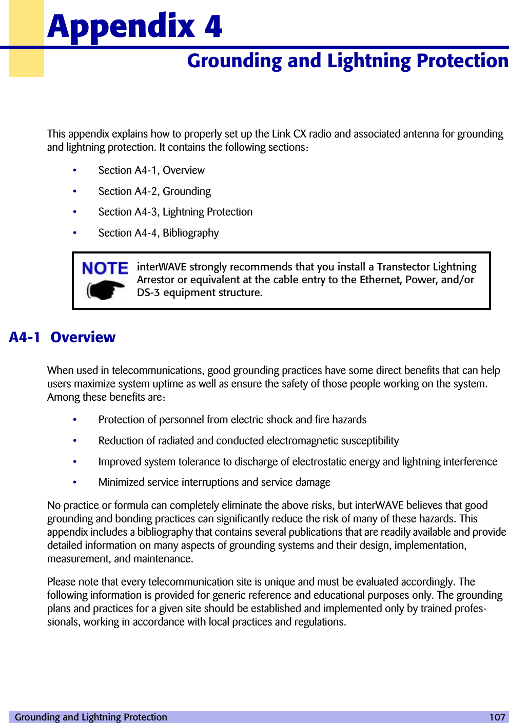  Grounding and Lightning Protection 107Appendix 4Grounding and Lightning Protection 40000 This appendix explains how to properly set up the Link CX radio and associated antenna for grounding and lightning protection. It contains the following sections:•Section A4-1, Overview•Section A4-2, Grounding•Section A4-3, Lightning Protection•Section A4-4, BibliographyA4-1  OverviewWhen used in telecommunications, good grounding practices have some direct benefits that can help users maximize system uptime as well as ensure the safety of those people working on the system. Among these benefits are:•Protection of personnel from electric shock and fire hazards•Reduction of radiated and conducted electromagnetic susceptibility•Improved system tolerance to discharge of electrostatic energy and lightning interference•Minimized service interruptions and service damageNo practice or formula can completely eliminate the above risks, but interWAVE believes that good grounding and bonding practices can significantly reduce the risk of many of these hazards. This appendix includes a bibliography that contains several publications that are readily available and provide detailed information on many aspects of grounding systems and their design, implementation, measurement, and maintenance.Please note that every telecommunication site is unique and must be evaluated accordingly. The following information is provided for generic reference and educational purposes only. The grounding plans and practices for a given site should be established and implemented only by trained profes-sionals, working in accordance with local practices and regulations.interWAVE strongly recommends that you install a Transtector Lightning Arrestor or equivalent at the cable entry to the Ethernet, Power, and/or DS-3 equipment structure.