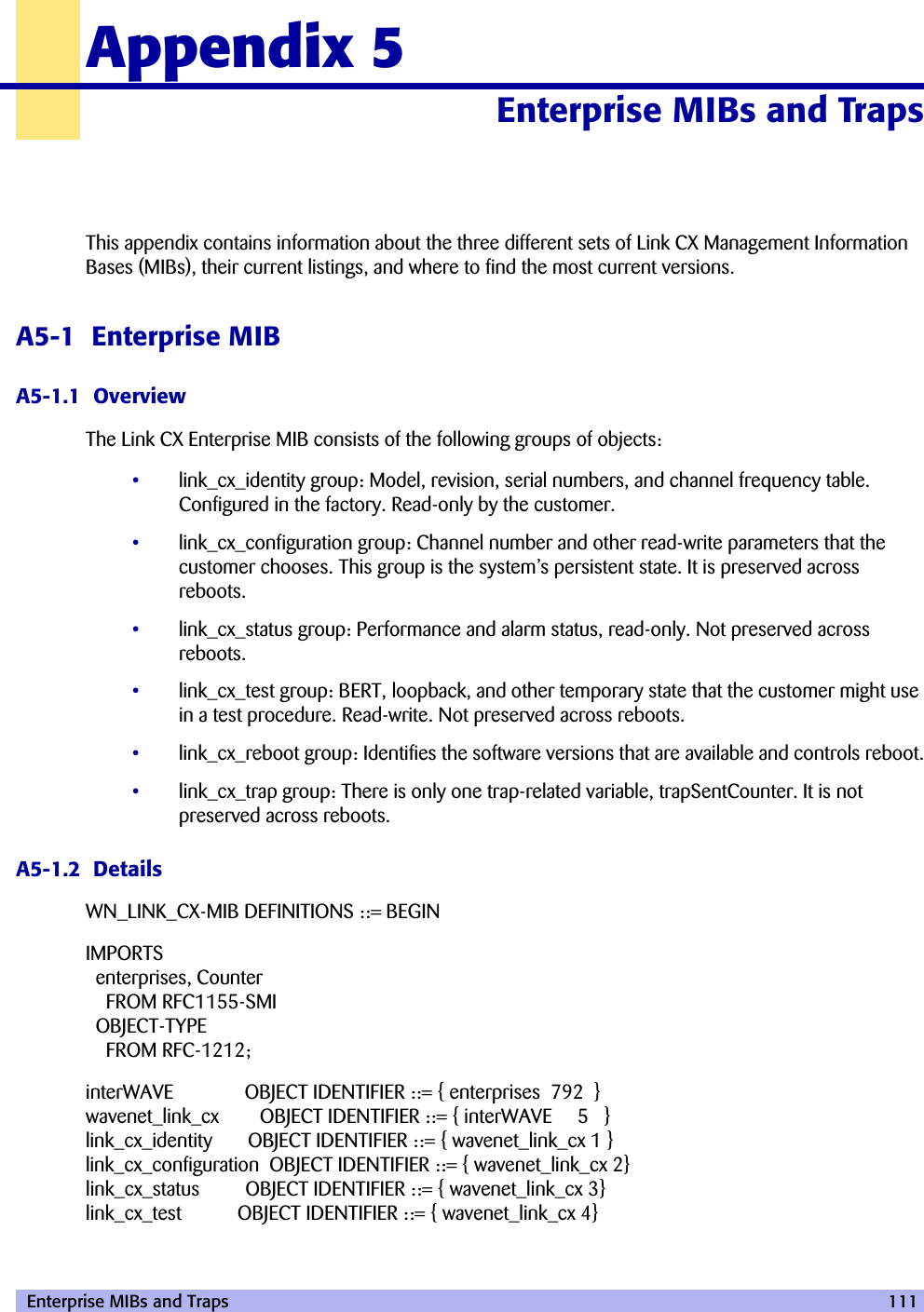  Enterprise MIBs and Traps 111Appendix 5Enterprise MIBs and Traps 50000This appendix contains information about the three different sets of Link CX Management Information Bases (MIBs), their current listings, and where to find the most current versions.A5-1  Enterprise MIBA5-1.1  OverviewThe Link CX Enterprise MIB consists of the following groups of objects:•link_cx_identity group: Model, revision, serial numbers, and channel frequency table. Configured in the factory. Read-only by the customer.•link_cx_configuration group: Channel number and other read-write parameters that the customer chooses. This group is the system’s persistent state. It is preserved across reboots.•link_cx_status group: Performance and alarm status, read-only. Not preserved across reboots.•link_cx_test group: BERT, loopback, and other temporary state that the customer might use in a test procedure. Read-write. Not preserved across reboots.•link_cx_reboot group: Identifies the software versions that are available and controls reboot.•link_cx_trap group: There is only one trap-related variable, trapSentCounter. It is not preserved across reboots.A5-1.2  DetailsWN_LINK_CX-MIB DEFINITIONS ::= BEGINIMPORTSenterprises, CounterFROM RFC1155-SMIOBJECT-TYPEFROM RFC-1212;interWAVE OBJECT IDENTIFIER ::= { enterprises 792 }wavenet_link_cx  OBJECT IDENTIFIER ::= { interWAVE 5 }link_cx_identity OBJECT IDENTIFIER ::= { wavenet_link_cx 1 }link_cx_configuration OBJECT IDENTIFIER ::= { wavenet_link_cx 2}link_cx_status OBJECT IDENTIFIER ::= { wavenet_link_cx 3}link_cx_test OBJECT IDENTIFIER ::= { wavenet_link_cx 4}