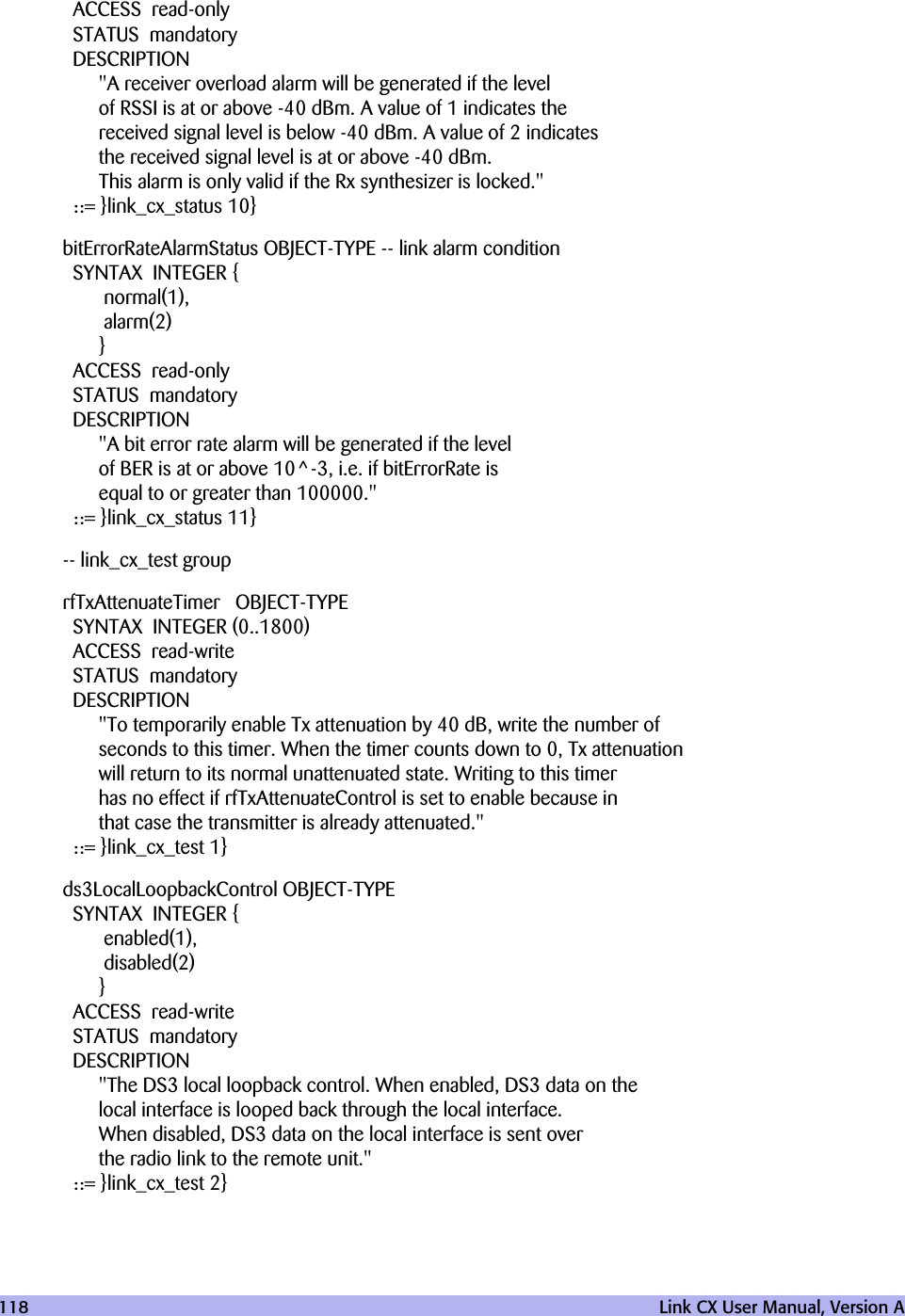 118   Link CX User Manual, Version AACCESS read-onlySTATUS mandatoryDESCRIPTION&quot;A receiver overload alarm will be generated if the levelof RSSI is at or above -40 dBm. A value of 1 indicates thereceived signal level is below -40 dBm. A value of 2 indicatesthe received signal level is at or above -40 dBm.This alarm is only valid if the Rx synthesizer is locked.&quot;::= }link_cx_status 10}bitErrorRateAlarmStatus OBJECT-TYPE -- link alarm conditionSYNTAX INTEGER { normal(1), alarm(2)}ACCESS read-onlySTATUS mandatoryDESCRIPTION&quot;A bit error rate alarm will be generated if the levelof BER is at or above 10^-3, i.e. if bitErrorRate isequal to or greater than 100000.&quot;::= }link_cx_status 11}-- link_cx_test grouprfTxAttenuateTimer OBJECT-TYPESYNTAX INTEGER (0..1800)ACCESS read-writeSTATUS mandatoryDESCRIPTION&quot;To temporarily enable Tx attenuation by 40 dB, write the number ofseconds to this timer. When the timer counts down to 0, Tx attenuationwill return to its normal unattenuated state. Writing to this timerhas no effect if rfTxAttenuateControl is set to enable because inthat case the transmitter is already attenuated.&quot;::= }link_cx_test 1}ds3LocalLoopbackControl OBJECT-TYPESYNTAX INTEGER { enabled(1), disabled(2)}ACCESS read-writeSTATUS mandatoryDESCRIPTION&quot;The DS3 local loopback control. When enabled, DS3 data on thelocal interface is looped back through the local interface.When disabled, DS3 data on the local interface is sent overthe radio link to the remote unit.&quot;::= }link_cx_test 2}
