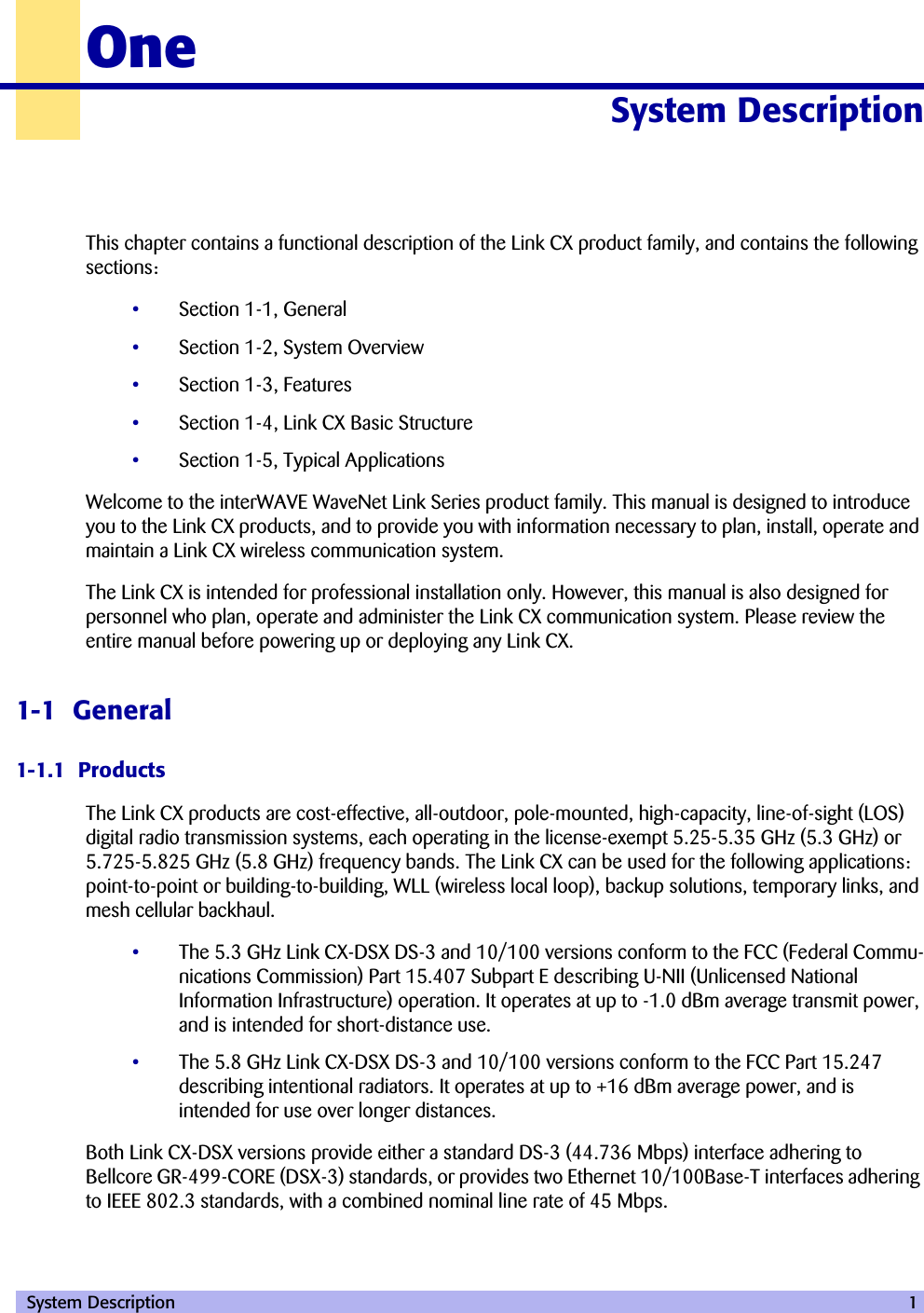  System Description 1OneSystem Description 10000This chapter contains a functional description of the Link CX product family, and contains the following sections:•Section 1-1, General•Section 1-2, System Overview•Section 1-3, Features•Section 1-4, Link CX Basic Structure•Section 1-5, Typical ApplicationsWelcome to the interWAVE WaveNet Link Series product family. This manual is designed to introduce you to the Link CX products, and to provide you with information necessary to plan, install, operate and maintain a Link CX wireless communication system.The Link CX is intended for professional installation only. However, this manual is also designed for personnel who plan, operate and administer the Link CX communication system. Please review the entire manual before powering up or deploying any Link CX.1-1  General1-1.1  ProductsThe Link CX products are cost-effective, all-outdoor, pole-mounted, high-capacity, line-of-sight (LOS) digital radio transmission systems, each operating in the license-exempt 5.25-5.35 GHz (5.3 GHz) or 5.725-5.825 GHz (5.8 GHz) frequency bands. The Link CX can be used for the following applications: point-to-point or building-to-building, WLL (wireless local loop), backup solutions, temporary links, and mesh cellular backhaul.•The 5.3 GHz Link CX-DSX DS-3 and 10/100 versions conform to the FCC (Federal Commu-nications Commission) Part 15.407 Subpart E describing U-NII (Unlicensed National Information Infrastructure) operation. It operates at up to -1.0 dBm average transmit power, and is intended for short-distance use. •The 5.8 GHz Link CX-DSX DS-3 and 10/100 versions conform to the FCC Part 15.247 describing intentional radiators. It operates at up to +16 dBm average power, and is intended for use over longer distances. Both Link CX-DSX versions provide either a standard DS-3 (44.736 Mbps) interface adhering to Bellcore GR-499-CORE (DSX-3) standards, or provides two Ethernet 10/100Base-T interfaces adhering to IEEE 802.3 standards, with a combined nominal line rate of 45 Mbps.