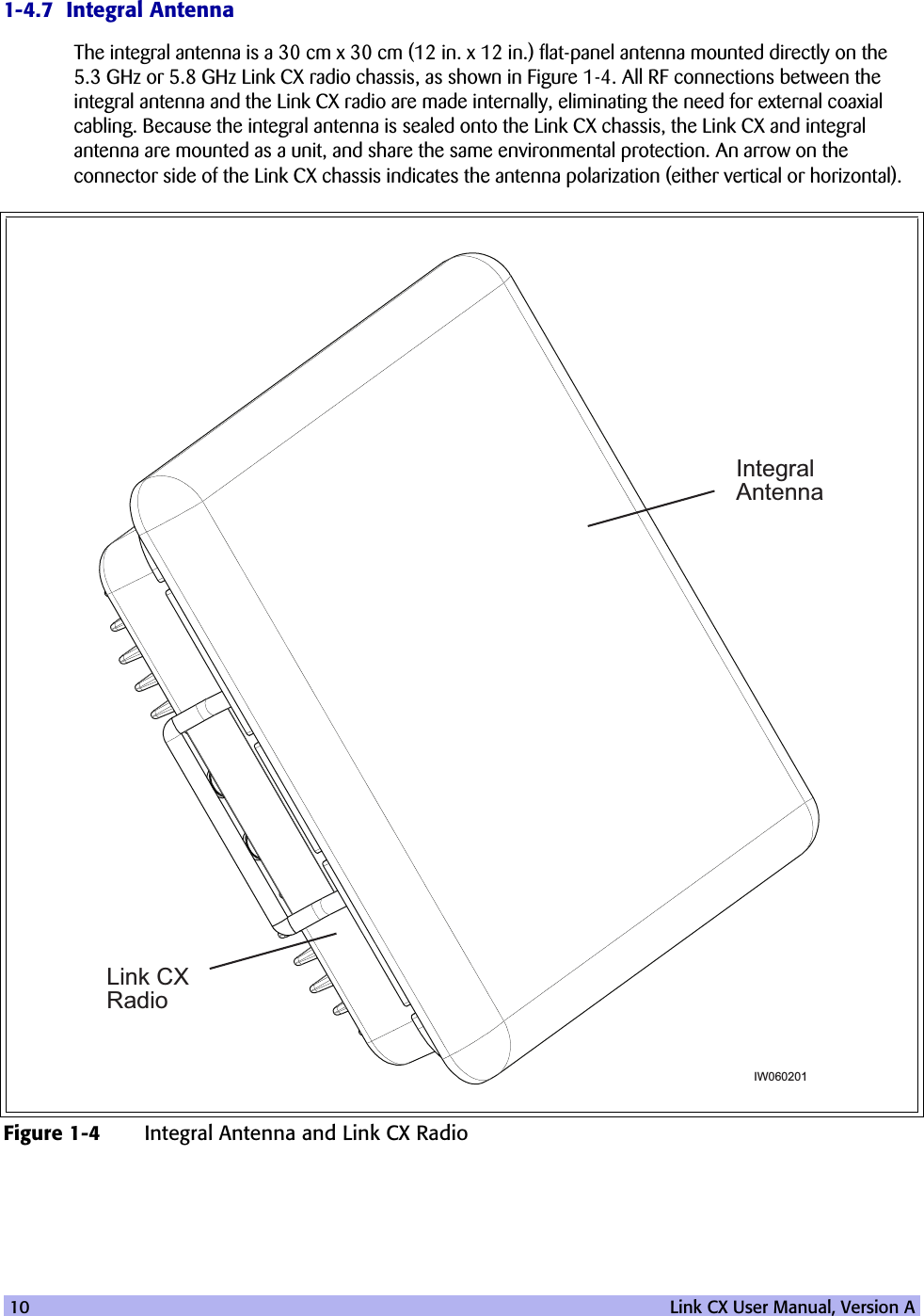 10   Link CX User Manual, Version A1-4.7  Integral AntennaThe integral antenna is a 30 cm x 30 cm (12 in. x 12 in.) flat-panel antenna mounted directly on the 5.3 GHz or 5.8 GHz Link CX radio chassis, as shown in Figure 1-4. All RF connections between the integral antenna and the Link CX radio are made internally, eliminating the need for external coaxial cabling. Because the integral antenna is sealed onto the Link CX chassis, the Link CX and integral antenna are mounted as a unit, and share the same environmental protection. An arrow on the connector side of the Link CX chassis indicates the antenna polarization (either vertical or horizontal).Figure 1-4 Integral Antenna and Link CX RadioIntegralAntennaLink CXRadioIW060201