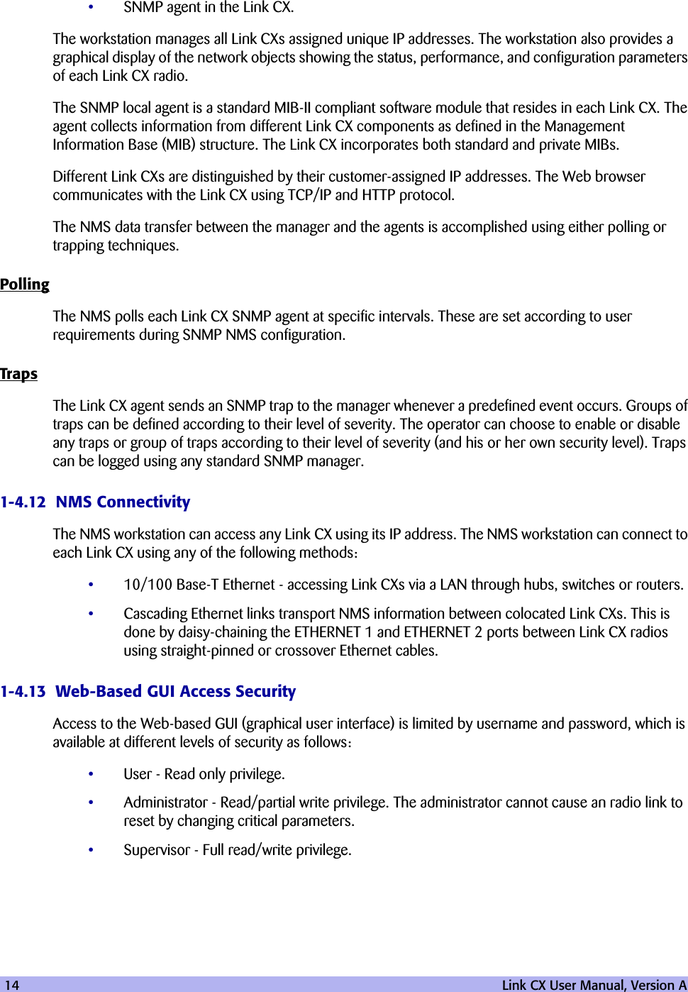 14   Link CX User Manual, Version A•SNMP agent in the Link CX.The workstation manages all Link CXs assigned unique IP addresses. The workstation also provides a graphical display of the network objects showing the status, performance, and configuration parameters of each Link CX radio. The SNMP local agent is a standard MIB-II compliant software module that resides in each Link CX. The agent collects information from different Link CX components as defined in the Management Information Base (MIB) structure. The Link CX incorporates both standard and private MIBs.Different Link CXs are distinguished by their customer-assigned IP addresses. The Web browser communicates with the Link CX using TCP/IP and HTTP protocol.The NMS data transfer between the manager and the agents is accomplished using either polling or trapping techniques.PollingThe NMS polls each Link CX SNMP agent at specific intervals. These are set according to user requirements during SNMP NMS configuration. TrapsThe Link CX agent sends an SNMP trap to the manager whenever a predefined event occurs. Groups of traps can be defined according to their level of severity. The operator can choose to enable or disable any traps or group of traps according to their level of severity (and his or her own security level). Traps can be logged using any standard SNMP manager.1-4.12  NMS ConnectivityThe NMS workstation can access any Link CX using its IP address. The NMS workstation can connect to each Link CX using any of the following methods:•10/100 Base-T Ethernet - accessing Link CXs via a LAN through hubs, switches or routers. •Cascading Ethernet links transport NMS information between colocated Link CXs. This is done by daisy-chaining the ETHERNET 1 and ETHERNET 2 ports between Link CX radios using straight-pinned or crossover Ethernet cables.1-4.13  Web-Based GUI Access SecurityAccess to the Web-based GUI (graphical user interface) is limited by username and password, which is available at different levels of security as follows:•User - Read only privilege.•Administrator - Read/partial write privilege. The administrator cannot cause an radio link to reset by changing critical parameters.•Supervisor - Full read/write privilege.