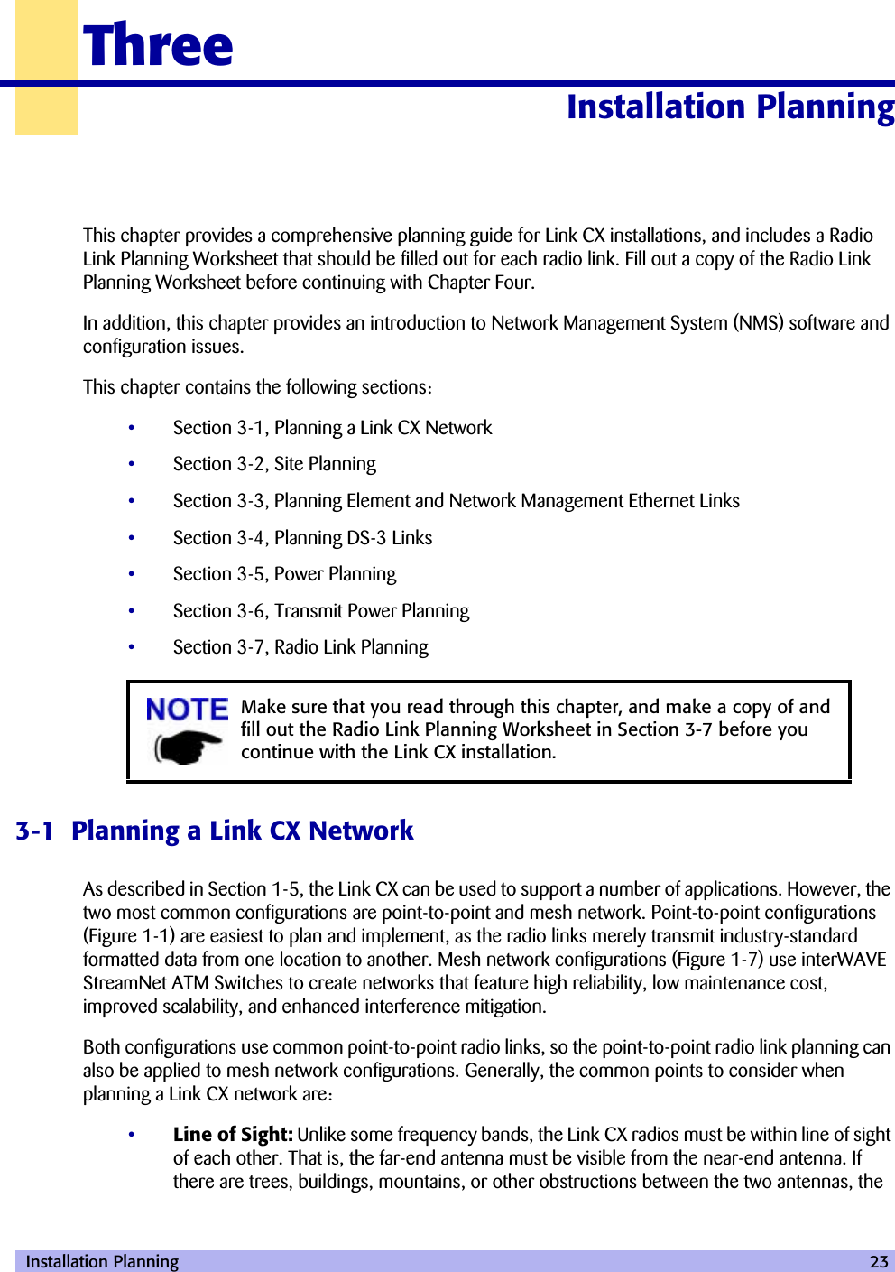  Installation Planning 23ThreeInstallation Planning 30000This chapter provides a comprehensive planning guide for Link CX installations, and includes a Radio Link Planning Worksheet that should be filled out for each radio link. Fill out a copy of the Radio Link Planning Worksheet before continuing with Chapter Four.In addition, this chapter provides an introduction to Network Management System (NMS) software and configuration issues.This chapter contains the following sections:•Section 3-1, Planning a Link CX Network•Section 3-2, Site Planning•Section 3-3, Planning Element and Network Management Ethernet Links•Section 3-4, Planning DS-3 Links•Section 3-5, Power Planning•Section 3-6, Transmit Power Planning•Section 3-7, Radio Link Planning3-1  Planning a Link CX NetworkAs described in Section 1-5, the Link CX can be used to support a number of applications. However, the two most common configurations are point-to-point and mesh network. Point-to-point configurations (Figure 1-1) are easiest to plan and implement, as the radio links merely transmit industry-standard formatted data from one location to another. Mesh network configurations (Figure 1-7) use interWAVE StreamNet ATM Switches to create networks that feature high reliability, low maintenance cost, improved scalability, and enhanced interference mitigation.Both configurations use common point-to-point radio links, so the point-to-point radio link planning can also be applied to mesh network configurations. Generally, the common points to consider when planning a Link CX network are:•Line of Sight: Unlike some frequency bands, the Link CX radios must be within line of sight of each other. That is, the far-end antenna must be visible from the near-end antenna. If there are trees, buildings, mountains, or other obstructions between the two antennas, the Make sure that you read through this chapter, and make a copy of and fill out the Radio Link Planning Worksheet in Section 3-7 before you continue with the Link CX installation.