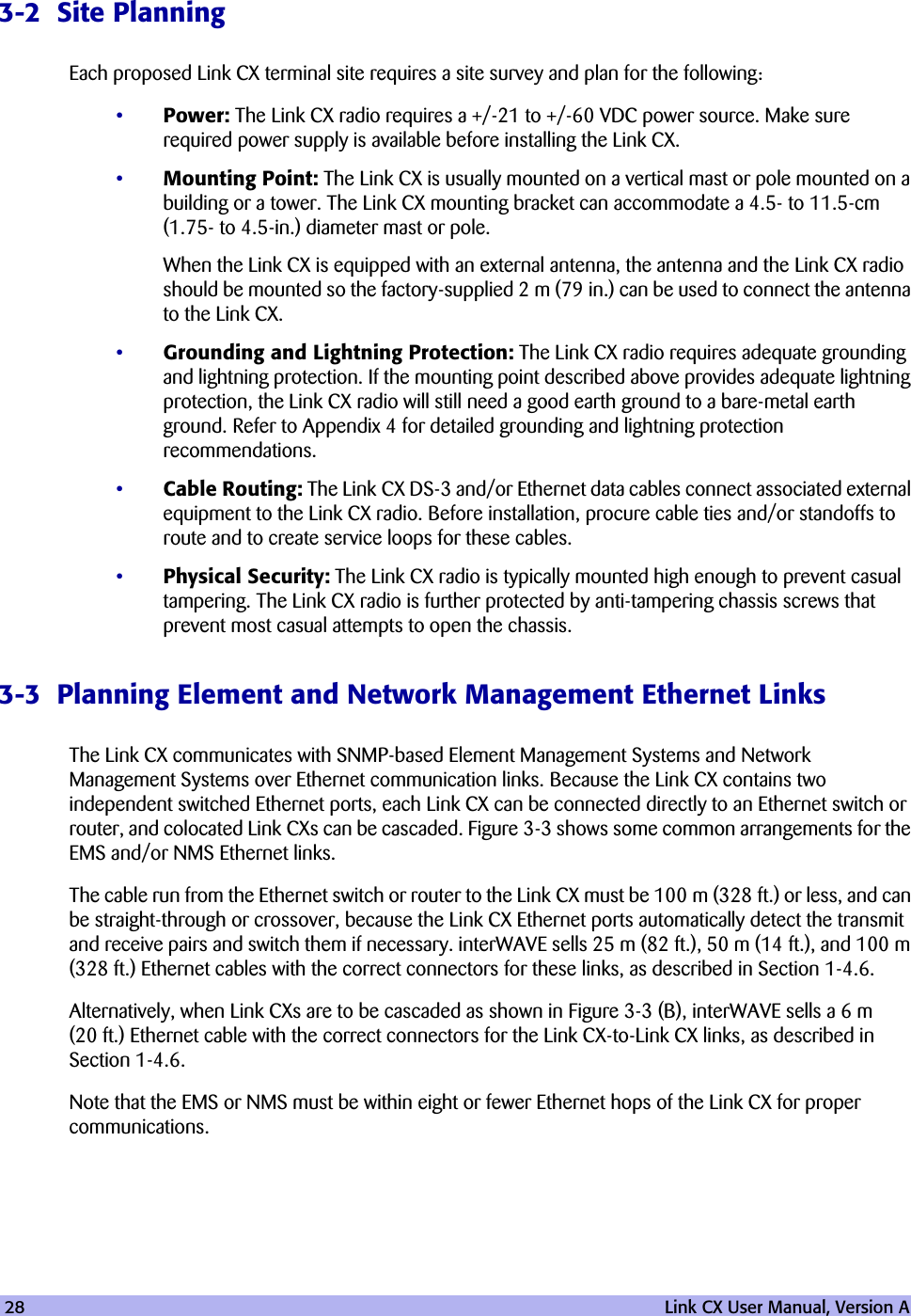 28   Link CX User Manual, Version A3-2  Site PlanningEach proposed Link CX terminal site requires a site survey and plan for the following:•Power: The Link CX radio requires a +/-21 to +/-60 VDC power source. Make sure required power supply is available before installing the Link CX. •Mounting Point: The Link CX is usually mounted on a vertical mast or pole mounted on a building or a tower. The Link CX mounting bracket can accommodate a 4.5- to 11.5-cm (1.75- to 4.5-in.) diameter mast or pole.When the Link CX is equipped with an external antenna, the antenna and the Link CX radio should be mounted so the factory-supplied 2 m (79 in.) can be used to connect the antenna to the Link CX.•Grounding and Lightning Protection: The Link CX radio requires adequate grounding and lightning protection. If the mounting point described above provides adequate lightning protection, the Link CX radio will still need a good earth ground to a bare-metal earth ground. Refer to Appendix 4 for detailed grounding and lightning protection recommendations. •Cable Routing: The Link CX DS-3 and/or Ethernet data cables connect associated external equipment to the Link CX radio. Before installation, procure cable ties and/or standoffs to route and to create service loops for these cables.•Physical Security: The Link CX radio is typically mounted high enough to prevent casual tampering. The Link CX radio is further protected by anti-tampering chassis screws that prevent most casual attempts to open the chassis.3-3  Planning Element and Network Management Ethernet LinksThe Link CX communicates with SNMP-based Element Management Systems and Network Management Systems over Ethernet communication links. Because the Link CX contains two independent switched Ethernet ports, each Link CX can be connected directly to an Ethernet switch or router, and colocated Link CXs can be cascaded. Figure 3-3 shows some common arrangements for the EMS and/or NMS Ethernet links.The cable run from the Ethernet switch or router to the Link CX must be 100 m (328 ft.) or less, and can be straight-through or crossover, because the Link CX Ethernet ports automatically detect the transmit and receive pairs and switch them if necessary. interWAVE sells 25 m (82 ft.), 50 m (14 ft.), and 100 m (328 ft.) Ethernet cables with the correct connectors for these links, as described in Section 1-4.6.Alternatively, when Link CXs are to be cascaded as shown in Figure 3-3 (B), interWAVE sells a 6 m (20 ft.) Ethernet cable with the correct connectors for the Link CX-to-Link CX links, as described in Section 1-4.6.Note that the EMS or NMS must be within eight or fewer Ethernet hops of the Link CX for proper communications.
