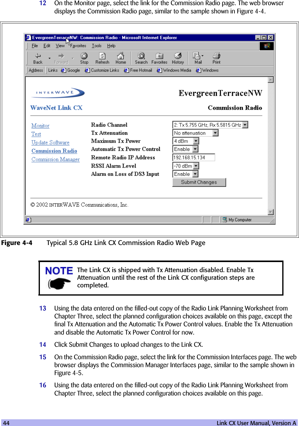 44   Link CX User Manual, Version A12 On the Monitor page, select the link for the Commission Radio page. The web browser displays the Commission Radio page, similar to the sample shown in Figure 4-4.13 Using the data entered on the filled-out copy of the Radio Link Planning Worksheet from Chapter Three, select the planned configuration choices available on this page, except the final Tx Attenuation and the Automatic Tx Power Control values. Enable the Tx Attenuation and disable the Automatic Tx Power Control for now. 14 Click Submit Changes to upload changes to the Link CX.15 On the Commission Radio page, select the link for the Commission Interfaces page. The web browser displays the Commission Manager Interfaces page, similar to the sample shown in Figure 4-5.16 Using the data entered on the filled-out copy of the Radio Link Planning Worksheet from Chapter Three, select the planned configuration choices available on this page.Figure 4-4 Typical 5.8 GHz Link CX Commission Radio Web PageThe Link CX is shipped with Tx Attenuation disabled. Enable Tx Attenuation until the rest of the Link CX configuration steps are completed.