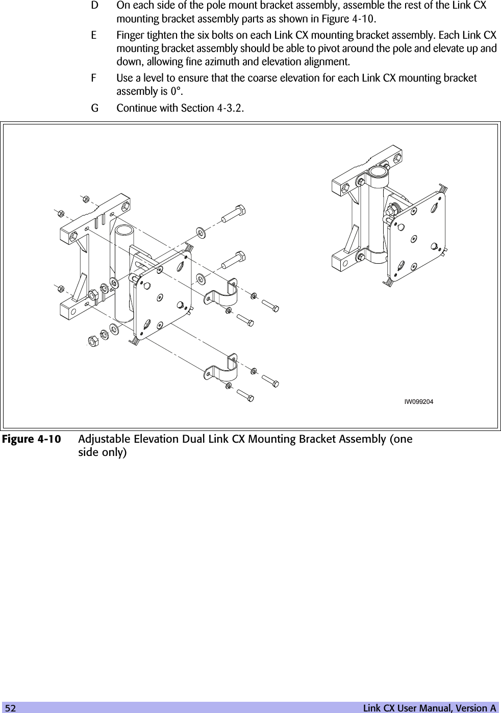 52   Link CX User Manual, Version AD On each side of the pole mount bracket assembly, assemble the rest of the Link CX mounting bracket assembly parts as shown in Figure 4-10. E Finger tighten the six bolts on each Link CX mounting bracket assembly. Each Link CX mounting bracket assembly should be able to pivot around the pole and elevate up and down, allowing fine azimuth and elevation alignment. F Use a level to ensure that the coarse elevation for each Link CX mounting bracket assembly is 0°. G Continue with Section 4-3.2.Figure 4-10 Adjustable Elevation Dual Link CX Mounting Bracket Assembly (one side only)IW099204