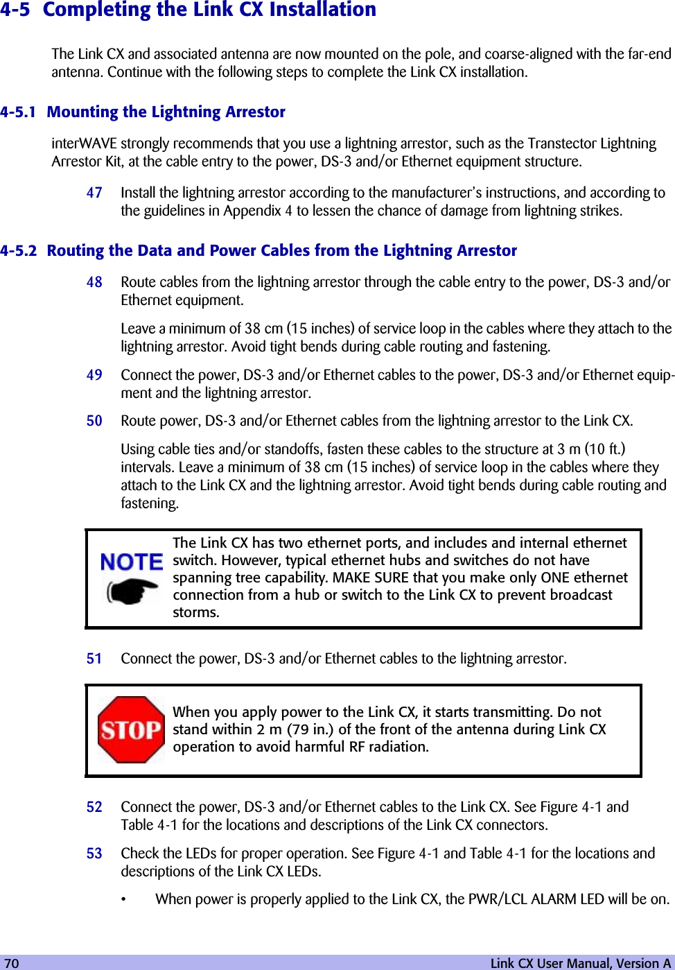 70   Link CX User Manual, Version A4-5  Completing the Link CX InstallationThe Link CX and associated antenna are now mounted on the pole, and coarse-aligned with the far-end antenna. Continue with the following steps to complete the Link CX installation.4-5.1  Mounting the Lightning ArrestorinterWAVE strongly recommends that you use a lightning arrestor, such as the Transtector Lightning Arrestor Kit, at the cable entry to the power, DS-3 and/or Ethernet equipment structure. 47 Install the lightning arrestor according to the manufacturer’s instructions, and according to the guidelines in Appendix 4 to lessen the chance of damage from lightning strikes.4-5.2  Routing the Data and Power Cables from the Lightning Arrestor48 Route cables from the lightning arrestor through the cable entry to the power, DS-3 and/or Ethernet equipment.Leave a minimum of 38 cm (15 inches) of service loop in the cables where they attach to the lightning arrestor. Avoid tight bends during cable routing and fastening.49 Connect the power, DS-3 and/or Ethernet cables to the power, DS-3 and/or Ethernet equip-ment and the lightning arrestor.50 Route power, DS-3 and/or Ethernet cables from the lightning arrestor to the Link CX. Using cable ties and/or standoffs, fasten these cables to the structure at 3 m (10 ft.) intervals. Leave a minimum of 38 cm (15 inches) of service loop in the cables where they attach to the Link CX and the lightning arrestor. Avoid tight bends during cable routing and fastening.51 Connect the power, DS-3 and/or Ethernet cables to the lightning arrestor.52 Connect the power, DS-3 and/or Ethernet cables to the Link CX. See Figure 4-1 and Table 4-1 for the locations and descriptions of the Link CX connectors.53 Check the LEDs for proper operation. See Figure 4-1 and Table 4-1 for the locations and descriptions of the Link CX LEDs.•When power is properly applied to the Link CX, the PWR/LCL ALARM LED will be on.The Link CX has two ethernet ports, and includes and internal ethernet switch. However, typical ethernet hubs and switches do not have spanning tree capability. MAKE SURE that you make only ONE ethernet connection from a hub or switch to the Link CX to prevent broadcast storms.When you apply power to the Link CX, it starts transmitting. Do not stand within 2 m (79 in.) of the front of the antenna during Link CX operation to avoid harmful RF radiation. 