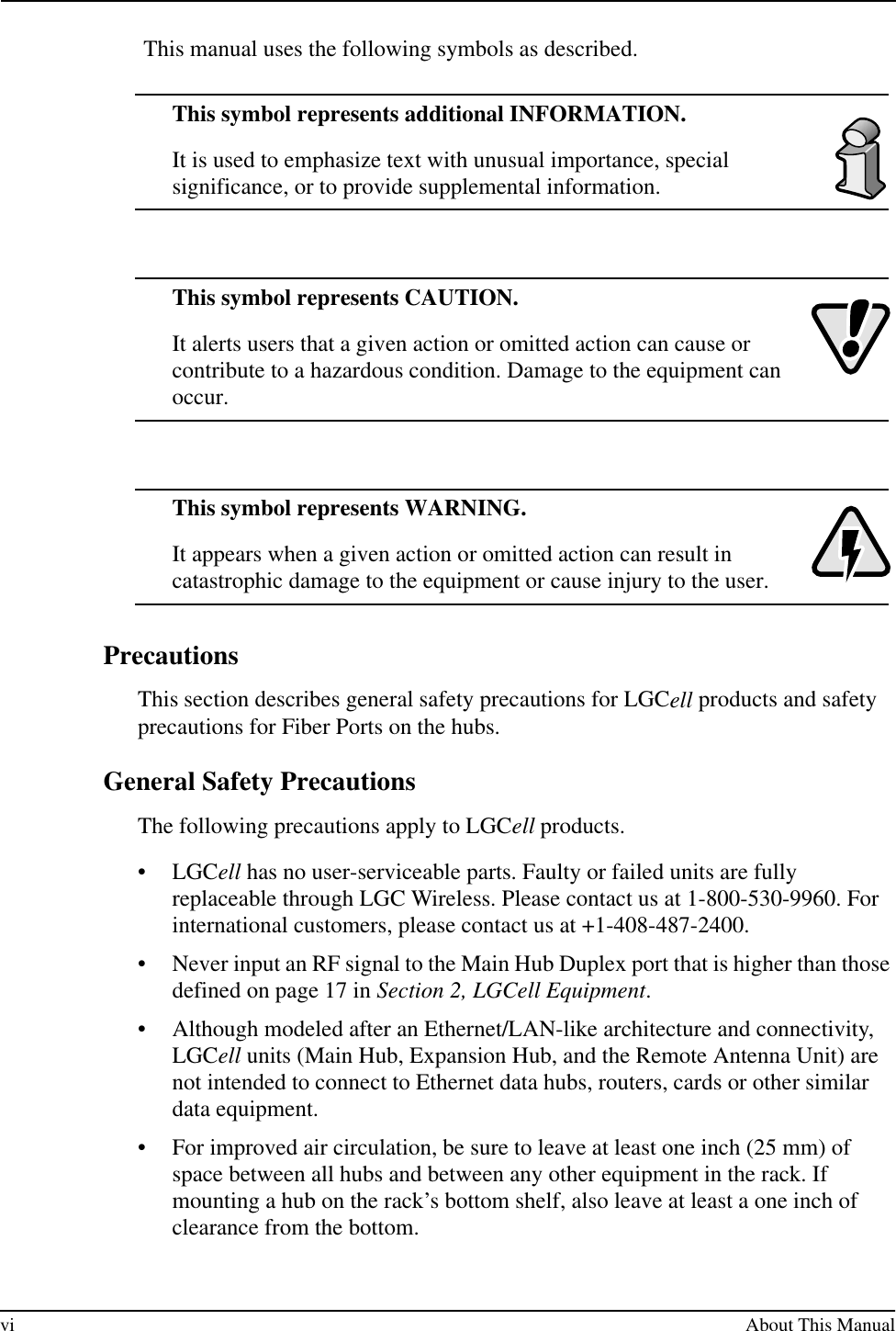 vi About This Manual This manual uses the following symbols as described.This symbol represents additional INFORMATION.It is used to emphasize text with unusual importance, special significance, or to provide supplemental information.This symbol represents CAUTION.It alerts users that a given action or omitted action can cause or contribute to a hazardous condition. Damage to the equipment can occur.This symbol represents WARNING.It appears when a given action or omitted action can result in catastrophic damage to the equipment or cause injury to the user. PrecautionsThis section describes general safety precautions for LGCell products and safety precautions for Fiber Ports on the hubs.General Safety PrecautionsThe following precautions apply to LGCell products.•LGCell has no user-serviceable parts. Faulty or failed units are fully replaceable through LGC Wireless. Please contact us at 1-800-530-9960. For international customers, please contact us at +1-408-487-2400.•Never input an RF signal to the Main Hub Duplex port that is higher than those defined on page 17 in Section 2, LGCell Equipment.•Although modeled after an Ethernet/LAN-like architecture and connectivity, LGCell units (Main Hub, Expansion Hub, and the Remote Antenna Unit) are not intended to connect to Ethernet data hubs, routers, cards or other similar data equipment.•For improved air circulation, be sure to leave at least one inch (25 mm) of space between all hubs and between any other equipment in the rack. If mounting a hub on the rack’s bottom shelf, also leave at least a one inch of clearance from the bottom.