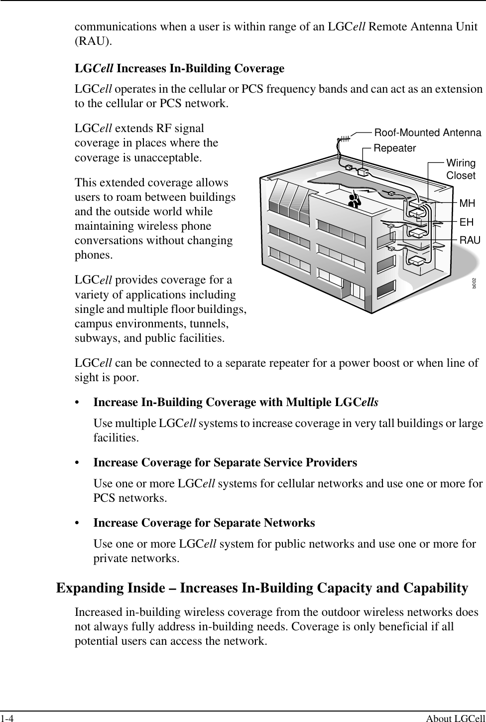 1-4 About LGCellcommunications when a user is within range of an LGCell Remote Antenna Unit (RAU).LGCell Increases In-Building CoverageLGCell operates in the cellular or PCS frequency bands and can act as an extension to the cellular or PCS network.LGCell extends RF signal coverage in places where the coverage is unacceptable.This extended coverage allows users to roam between buildings and the outside world while maintaining wireless phone conversations without changing phones.LGCell provides coverage for a variety of applications including single and multiple floor buildings, campus environments, tunnels, subways, and public facilities.LGCell can be connected to a separate repeater for a power boost or when line of sight is poor.•Increase In-Building Coverage with Multiple LGCellsUse multiple LGCell systems to increase coverage in very tall buildings or large facilities.•Increase Coverage for Separate Service ProvidersUse one or more LGCell systems for cellular networks and use one or more for PCS networks.•Increase Coverage for Separate NetworksUse one or more LGCell system for public networks and use one or more for private networks.Expanding Inside – Increases In-Building Capacity and CapabilityIncreased in-building wireless coverage from the outdoor wireless networks does not always fully address in-building needs. Coverage is only beneficial if all potential users can access the network.b002Roof-Mounted AntennaRepeaterWiringClosetMHEHRAU