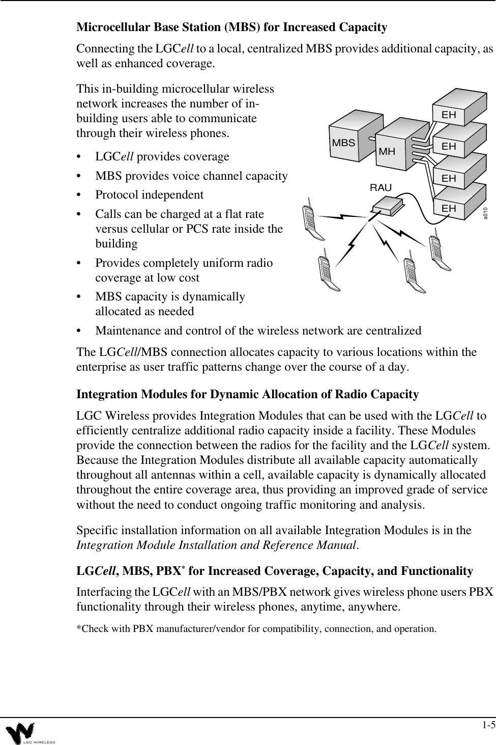 1-5Microcellular Base Station (MBS) for Increased CapacityConnecting the LGCell to a local, centralized MBS provides additional capacity, as well as enhanced coverage.This in-building microcellular wireless network increases the number of in-building users able to communicate through their wireless phones.•LGCell provides coverage•MBS provides voice channel capacity•Protocol independent•Calls can be charged at a flat rate versus cellular or PCS rate inside the building•Provides completely uniform radio coverage at low cost•MBS capacity is dynamically allocated as needed•Maintenance and control of the wireless network are centralizedThe LGCell/MBS connection allocates capacity to various locations within the enterprise as user traffic patterns change over the course of a day.Integration Modules for Dynamic Allocation of Radio CapacityLGC Wireless provides Integration Modules that can be used with the LGCell to efficiently centralize additional radio capacity inside a facility. These Modules provide the connection between the radios for the facility and the LGCell system. Because the Integration Modules distribute all available capacity automatically throughout all antennas within a cell, available capacity is dynamically allocated throughout the entire coverage area, thus providing an improved grade of service without the need to conduct ongoing traffic monitoring and analysis.Specific installation information on all available Integration Modules is in the Integration Module Installation and Reference Manual. LGCell, MBS, PBX* for Increased Coverage, Capacity, and FunctionalityInterfacing the LGCell with an MBS/PBX network gives wireless phone users PBX functionality through their wireless phones, anytime, anywhere.*Check with PBX manufacturer/vendor for compatibility, connection, and operation.a010MBS MHEHEHEHEHRAU