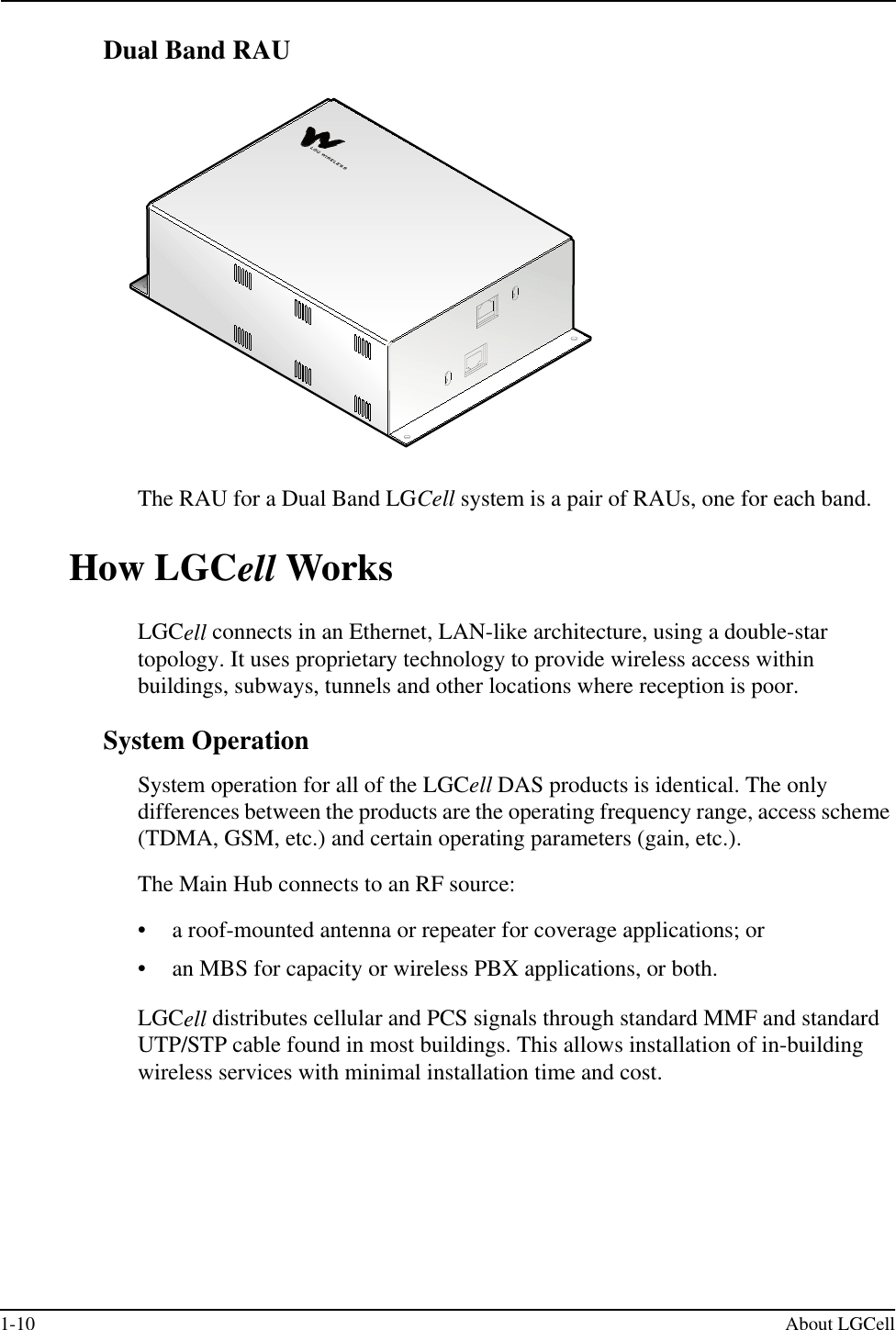 1-10 About LGCellDual Band RAUThe RAU for a Dual Band LGCell system is a pair of RAUs, one for each band.How LGCell WorksLGCell connects in an Ethernet, LAN-like architecture, using a double-star topology. It uses proprietary technology to provide wireless access within buildings, subways, tunnels and other locations where reception is poor.System OperationSystem operation for all of the LGCell DAS products is identical. The only differences between the products are the operating frequency range, access scheme (TDMA, GSM, etc.) and certain operating parameters (gain, etc.). The Main Hub connects to an RF source:•a roof-mounted antenna or repeater for coverage applications; or•an MBS for capacity or wireless PBX applications, or both.LGCell distributes cellular and PCS signals through standard MMF and standard UTP/STP cable found in most buildings. This allows installation of in-building wireless services with minimal installation time and cost.